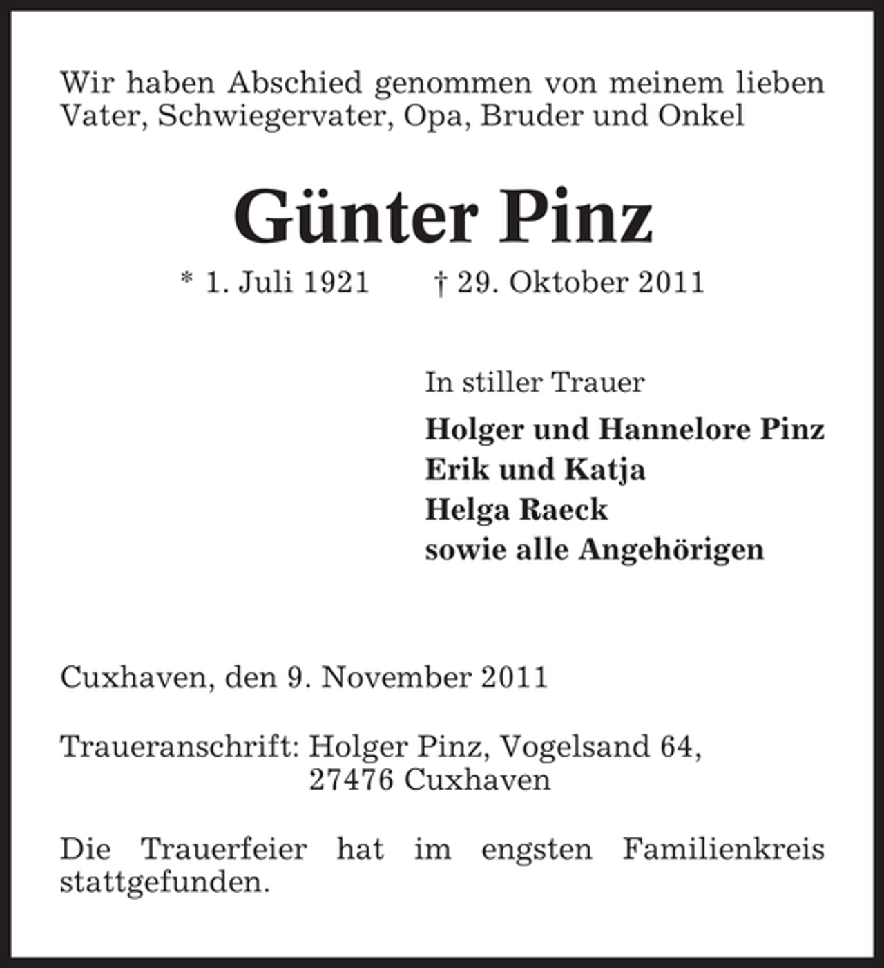 <p>Wir haben Abschied genommen von meinem lieben<br />Vater, Schwiegervater, Opa, Bruder und Onkel</p><p>Günter Pinz<br />* 1. Juli 1921</p><p>† 29. Oktober 2011<br />In stiller Trauer</p><p>Holger und Hannelore Pinz<br />Erik und Katja<br />Helga Raeck<br />sowie alle Angehörigen</p><p>Cuxhaven, den 9. November 2011<br />Traueranschrift: Holger Pinz, Vogelsand 64,<br />27476 Cuxhaven<br />Die Trauerfeier hat im engsten Familienkreis<br />stattgefunden.</p>