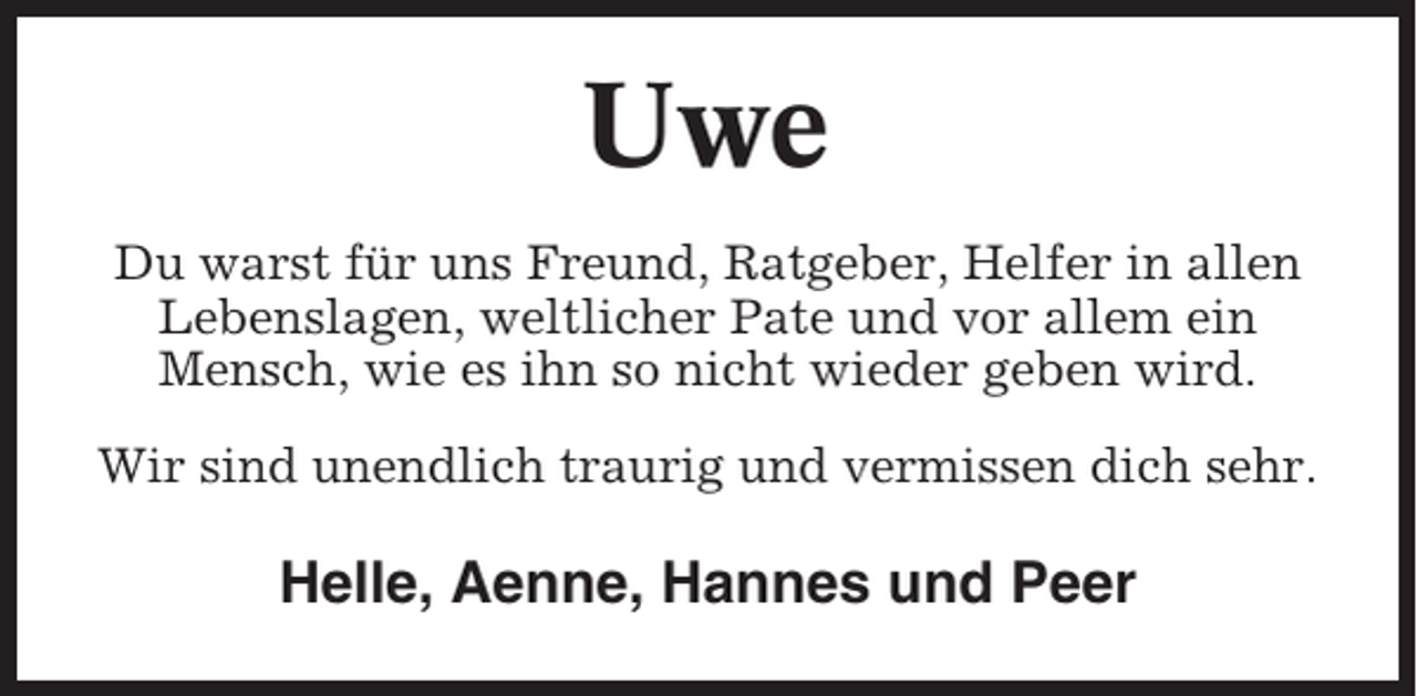 <p>Uwe<br />Du warst für uns Freund, Ratgeber, Helfer in allen<br />Lebenslagen, weltlicher Pate und vor allem ein<br />Mensch, wie es ihn so nicht wieder geben wird.<br />Wir sind unendlich traurig und vermissen dich sehr.</p><p>Helle, Aenne, Hannes und Peer</p>