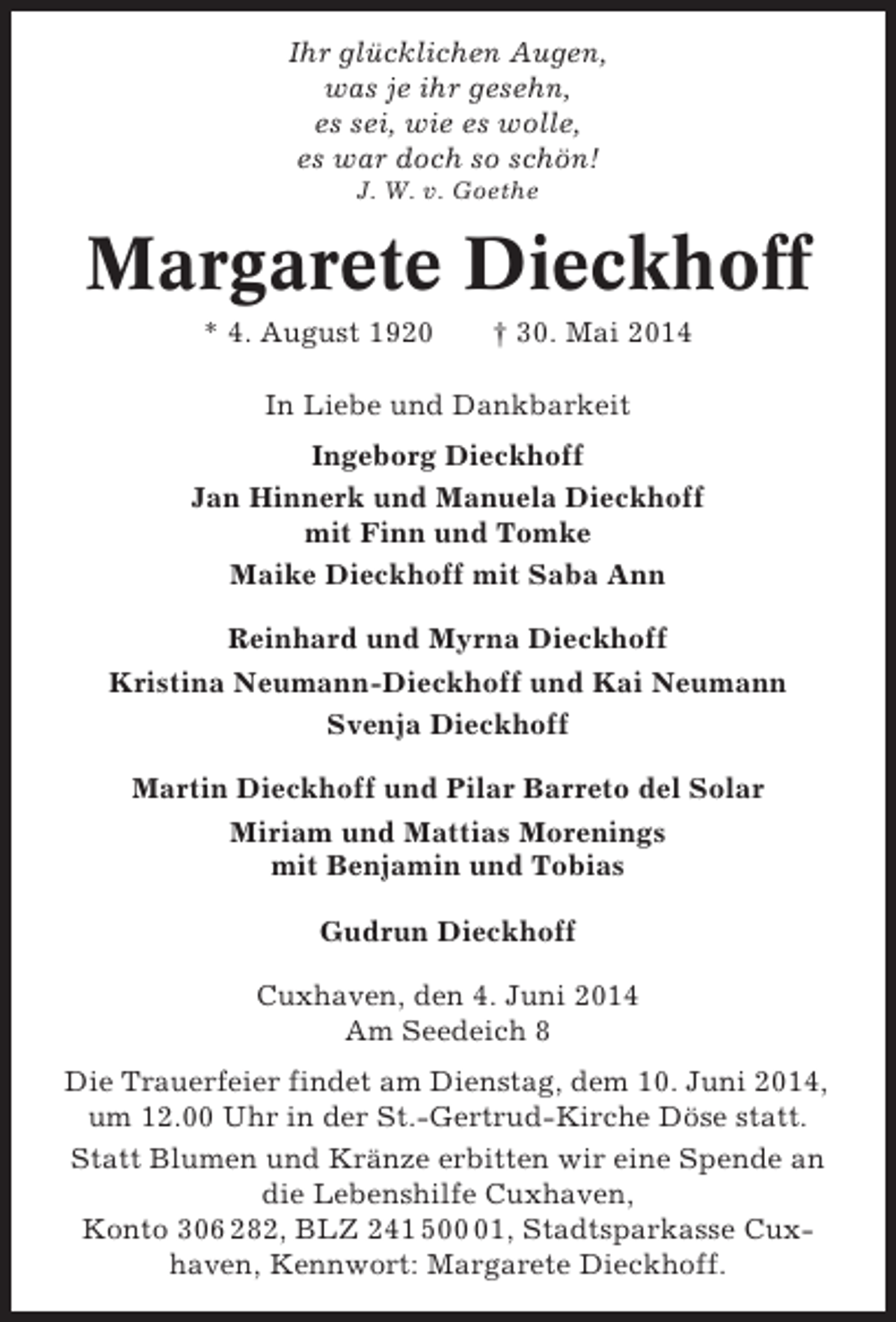 <p>Ihr glücklichen Augen,<br />was je ihr gesehn,<br />es sei, wie es wolle,<br />es war doch so schön!<br />J. W. v. Goethe</p><p>Margarete Dieckhoff<br />* 4. August 1920</p><p>† 30. Mai 2014</p><p>In Liebe und Dankbarkeit<br />Ingeborg Dieckhoff<br />Jan Hinnerk und Manuela Dieckhoff<br />mit Finn und Tomke<br />Maike Dieckhoff mit Saba Ann<br />Reinhard und Myrna Dieckhoff<br />Kristina Neumann-Dieckhoff und Kai Neumann<br />Svenja Dieckhoff<br />Martin Dieckhoff und Pilar Barreto del Solar<br />Miriam und Mattias Morenings<br />mit Benjamin und Tobias<br />Gudrun Dieckhoff<br />Cuxhaven, den 4. Juni 2014<br />Am Seedeich 8<br />Die Trauerfeier findet am Dienstag, dem 10. Juni 2014,<br />um 12.00 Uhr in der St.-Gertrud-Kirche Döse statt.<br />Statt Blumen und Kränze erbitten wir eine Spende an<br />die Lebenshilfe Cuxhaven,<br />Konto 306 282, BLZ 241 501, Stadtsparkasse Cuxhaven, Kennwort: Margarete Dieckhoff.</p>