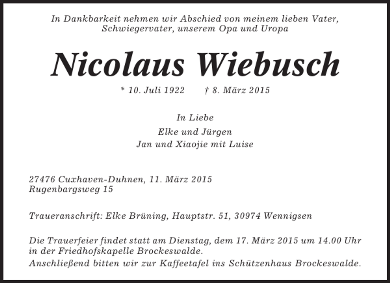 <p>In Dankbarkeit nehmen wir Abschied von meinem lieben Vater,<br />Schwiegervater, unserem Opa und Uropa</p><p>Nicolaus Wiebusch<br />* 10. Juli 1922</p><p>† 8. März 2015</p><p>In Liebe<br />Elke und Jürgen<br />Jan und Xiaojie mit Luise</p><p>27476 Cuxhaven-Duhnen, 11. März 2015<br />Rugenbargsweg 15<br />Traueranschrift: Elke Brüning, Hauptstr. 51, 30974 Wennigsen<br />Die Trauerfeier findet statt am Dienstag, dem 17. März 2015 um 14.00 Uhr<br />in der Friedhofskapelle Brockeswalde.<br />Anschließend bitten wir zur Kaffeetafel ins Schützenhaus Brockeswalde.</p>