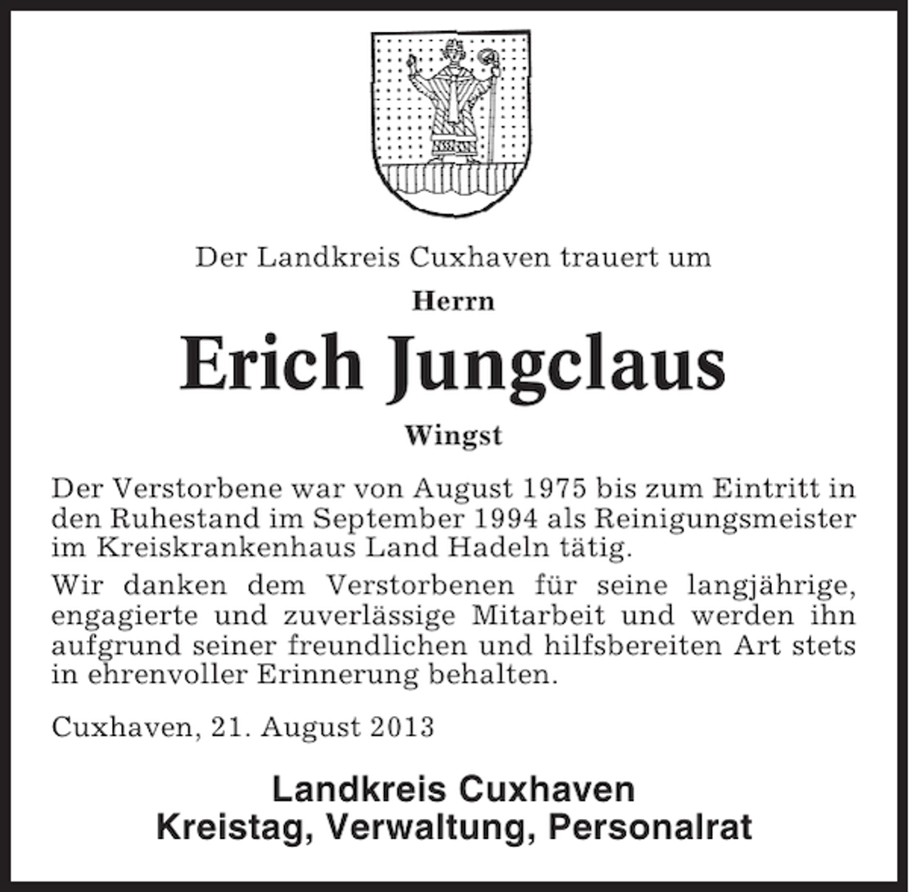 <p>Der Landkreis Cuxhaven trauert um<br />Herrn</p><p>Erich Jungclaus<br />Wingst<br />Der Verstorbene war von August 1975 bis zum Eintritt in<br />den Ruhestand im September 1994 als Reinigungsmeister<br />im Kreiskrankenhaus Land Hadeln tätig.<br />Wir danken dem Verstorbenen für seine langjährige,<br />engagierte und zuverlässige Mitarbeit und werden ihn<br />aufgrund seiner freundlichen und hilfsbereiten Art stets<br />in ehrenvoller Erinnerung behalten.<br />Cuxhaven, 21. August 2013</p><p>Landkreis Cuxhaven<br />Kreistag, Verwaltung, Personalrat</p>