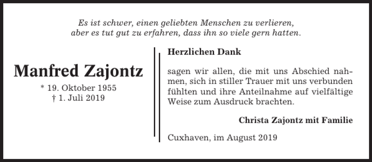 <p>Es ist schwer, einen geliebten Menschen zu verlieren,<br />aber es tut gut zu erfahren, dass ihn so viele gern hatten.</p><p>Herzlichen Dank</p><p>Manfred Zajontz<br />* 19. Oktober 1955<br />† 1. Juli 2019</p><p>sagen wir allen, die mit uns Abschied nahmen, sich in stiller Trauer mit uns verbunden<br />fühlten und ihre Anteilnahme auf vielfältige<br />Weise zum Ausdruck brachten.<br />Christa Zajontz mit Familie<br />Cuxhaven, im August 2019</p>