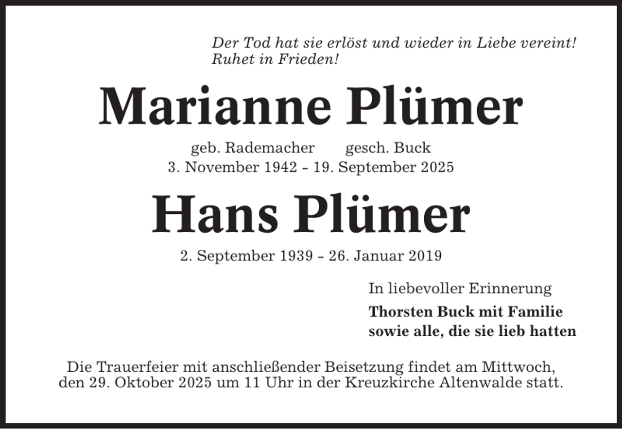 <p>Der Tod hat sie erlöst und wieder in Liebe vereint!<br />Ruhet in Frieden!</p><p>Marianne Plümer<br />geb. Rademacher<br />gesch. Buck<br />3. November 1942 - 19. September 2025</p><p>Hans Plümer<br />2. September 1939 - 26. Januar 2019<br />In liebevoller Erinnerung<br />Thorsten Buck mit Familie<br />sowie alle, die sie lieb hatten<br />Die Trauerfeier mit anschließender Beisetzung findet am Mittwoch,<br />den 29. Oktober 2025 um 11 Uhr in der Kreuzkirche Altenwalde statt.</p>