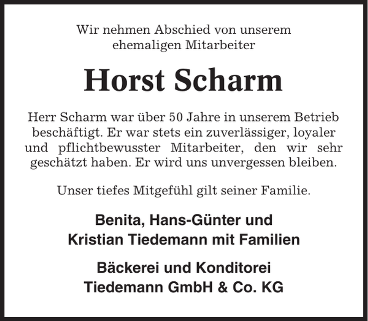 <p>Wir nehmen Abschied von unserem<br />ehemaligen Mitarbeiter</p><p>Horst Scharm<br />Herr Scharm war über 50 Jahre in unserem Betrieb<br />beschäftigt. Er war stets ein zuverlässiger, loyaler<br />und pflichtbewusster Mitarbeiter, den wir sehr<br />geschätzt haben. Er wird uns unvergessen bleiben.<br />Unser tiefes Mitgefühl gilt seiner Familie.</p><p>Benita, Hans-Günter und<br />Kristian Tiedemann mit Familien<br />Bäckerei und Konditorei<br />Tiedemann GmbH &amp; Co. KG</p>