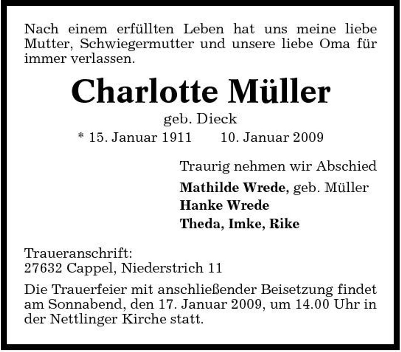 <p>Nach einem erfüllten Leben hat uns meine liebe Mutter, Schwiegermutter und unsere liebe Oma für immer verlassen.</p><p>Charlotte Müller<br />geb. Dieck<br />* 15. Januar 1910. Januar 2009 Traurig nehmen wir Abschied Mathilde Wrede, geb. Müller Hanke Wrede Theda, Imke, Rike Traueranschrift: 27632 Cappel, Niederstrich 11 Die Trauerfeier mit anschließender Beisetzung findet am Sonnabend, den 17. Januar 2009, um 14.00 Uhr in der Nettlinger Kirche statt.</p>