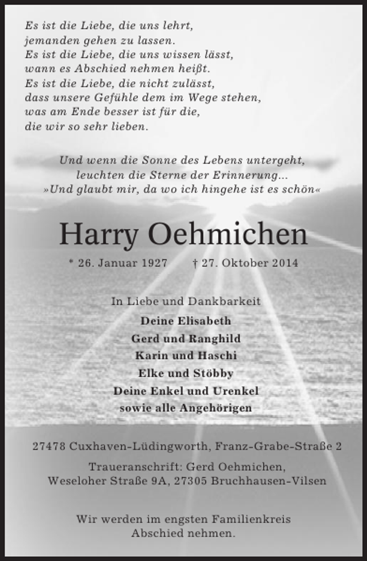 <p>Es ist die Liebe, die uns lehrt,<br />jemanden gehen zu lassen.<br />Es ist die Liebe, die uns wissen lässt,<br />wann es Abschied nehmen heißt.<br />Es ist die Liebe, die nicht zulässt,<br />dass unsere Gefühle dem im Wege stehen,<br />was am Ende besser ist für die,<br />die wir so sehr lieben.<br />Und wenn die Sonne des Lebens untergeht,<br />leuchten die Sterne der Erinnerung...<br />»Und glaubt mir, da wo ich hingehe ist es schön«</p><p>Harry Oehmichen<br />* 26. Januar 1927</p><p>† 27. Oktober 2014</p><p>In Liebe und Dankbarkeit<br />Deine Elisabeth<br />Gerd und Ranghild<br />Karin und Haschi<br />Elke und Stöbby<br />Deine Enkel und Urenkel<br />sowie alle Angehörigen<br />27478 Cuxhaven-Lüdingworth, Franz-Grabe-Straße 2<br />Traueranschrift: Gerd Oehmichen,<br />Weseloher Straße 9A, 27305 Bruchhausen-Vilsen<br />Wir werden im engsten Familienkreis<br />Abschied nehmen.</p>