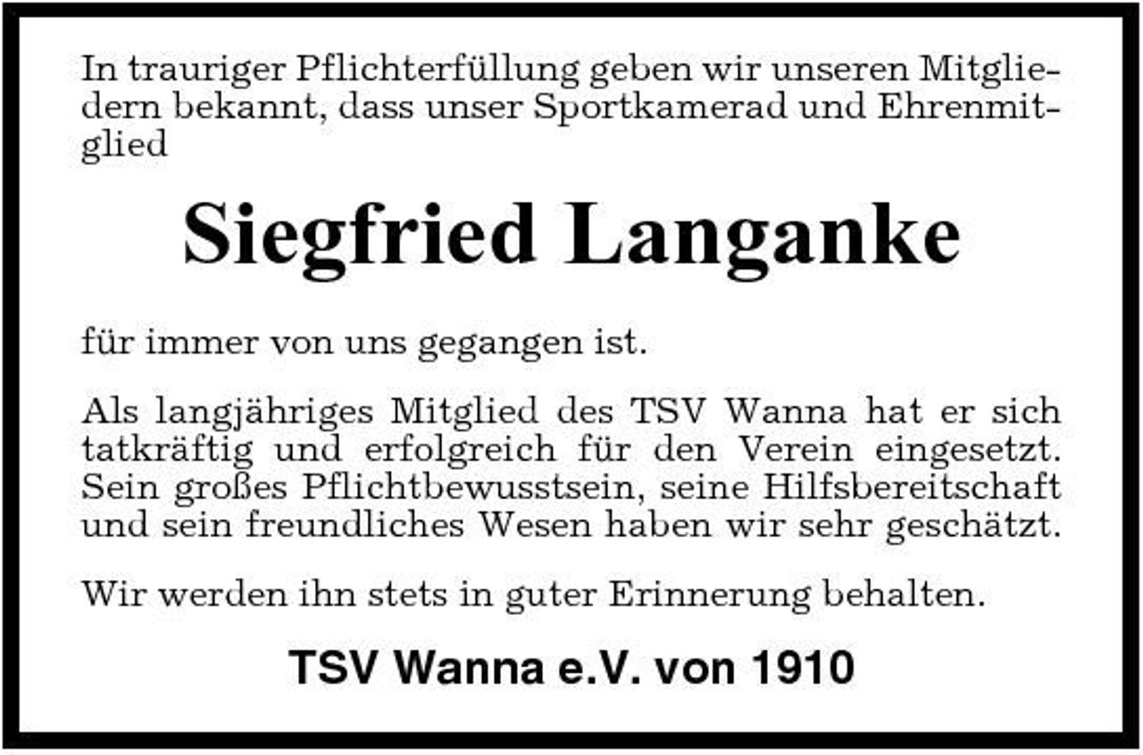 <p>In trauriger Pflichterfüllung geben wir unseren Mitgliedern bekannt, dass unser Sportkamerad und Ehrenmitglied</p><p>Siegfried Langanke<br />für immer von uns gegangen ist. Als langjähriges Mitglied des TSV Wanna hat er sich tatkräftig und erfolgreich für den Verein eingesetzt. Sein großes Pflichtbewusstsein, seine Hilfsbereitschaft und sein freundliches Wesen haben wir sehr geschätzt. Wir werden ihn stets in guter Erinnerung behalten.</p><p>TSV Wanna e.V. von 1910</p>