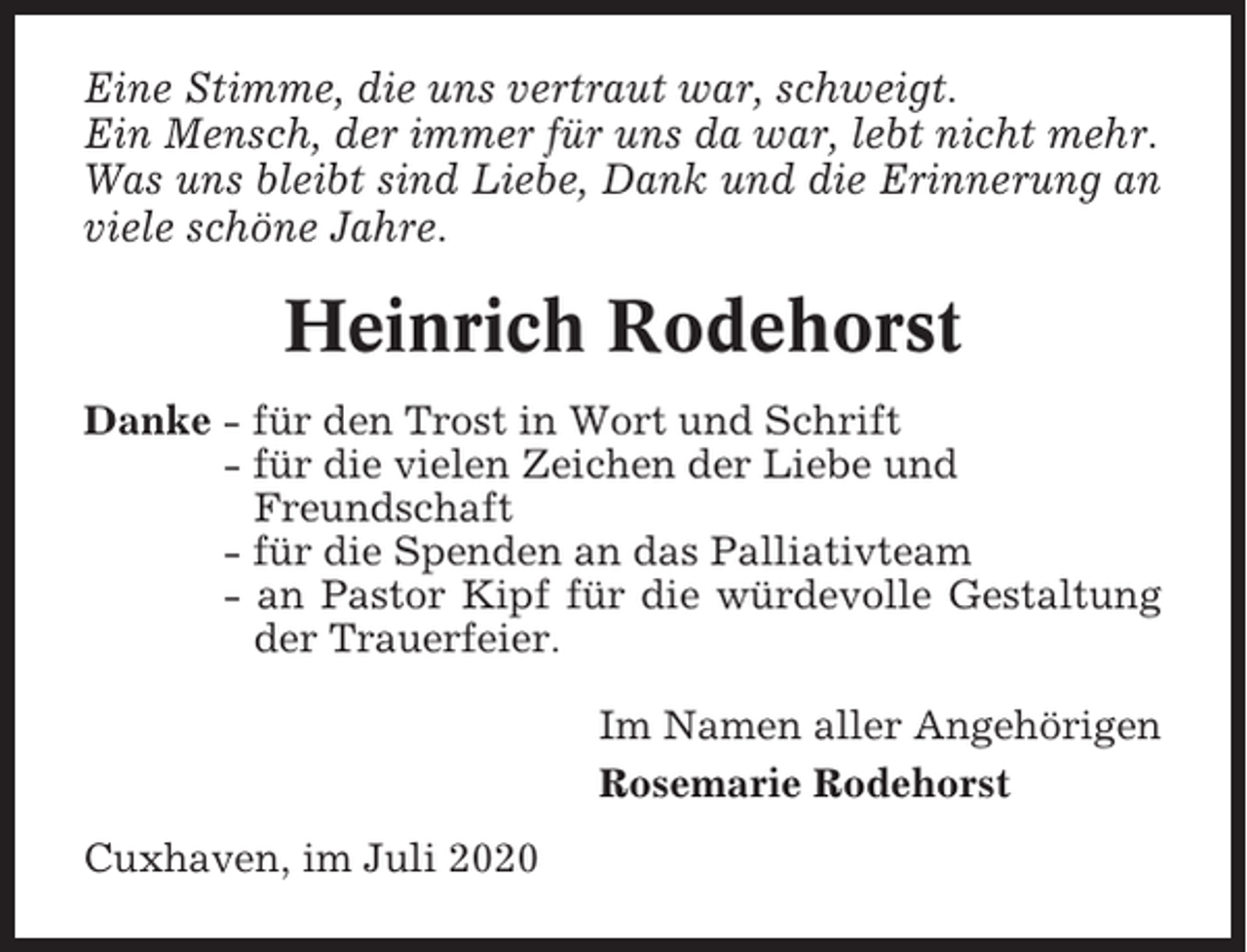 <p>Eine Stimme, die uns vertraut war, schweigt.<br />Ein Mensch, der immer für uns da war, lebt nicht mehr.<br />Was uns bleibt sind Liebe, Dank und die Erinnerung an<br />viele schöne Jahre.</p><p>Heinrich Rodehorst<br />Danke - für den Trost in Wort und Schrift<br />- für die vielen Zeichen der Liebe und<br />Freundschaft<br />- für die Spenden an das Palliativteam<br />- an Pastor Kipf für die würdevolle Gestaltung<br />der Trauerfeier.<br />Im Namen aller Angehörigen<br />Rosemarie Rodehorst<br />Cuxhaven, im Juli 2020</p>