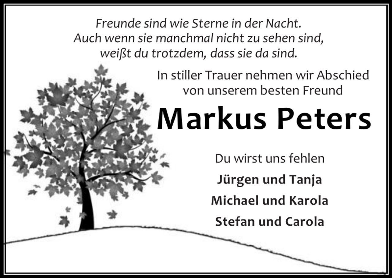 <p>Freunde sind wie Sterne in der Nacht.<br />Auch wenn sie manchmal nicht zu sehen sind,<br />weißt du trotzdem, dass sie da sind.<br />In stiller Trauer nehmen wir Abschied<br />von unserem besten Freund</p><p>Markus Peters<br />Du wirst uns fehlen<br />Jürgen und Tanja<br />Michael und Karola<br />Stefan und Carola</p>