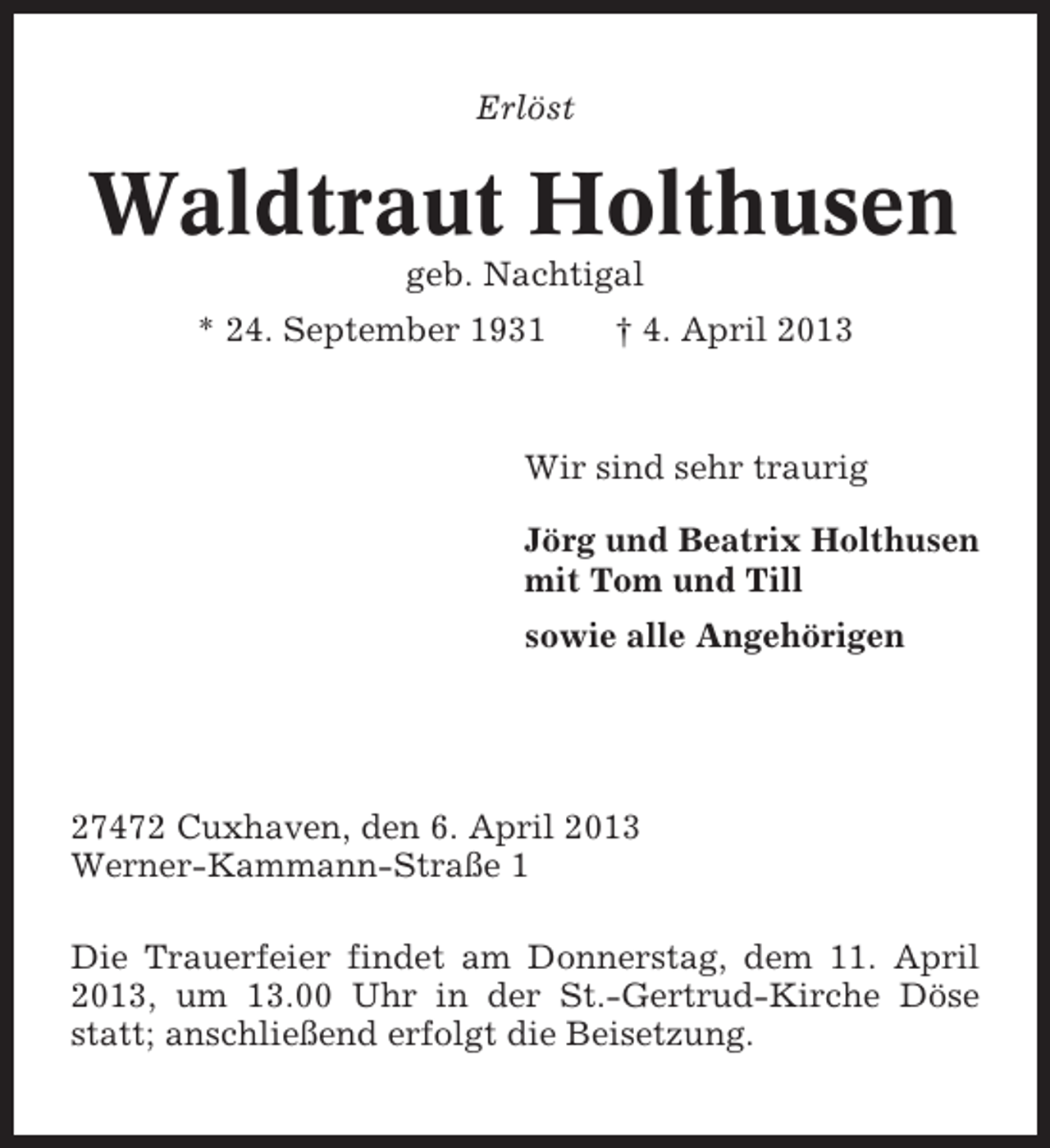 <p>Erlöst</p><p>Waldtraut Holthusen<br />geb. Nachtigal<br />* 24. September 1931</p><p>† 4. April 2013</p><p>Wir sind sehr traurig<br />Jörg und Beatrix Holthusen<br />mit Tom und Till<br />sowie alle Angehörigen</p><p>27472 Cuxhaven, den 6. April 2013<br />Werner-Kammann-Straße 1<br />Die Trauerfeier findet am Donnerstag, dem 11. April<br />2013, um 13.00 Uhr in der St.-Gertrud-Kirche Döse<br />statt; anschließend erfolgt die Beisetzung.</p>