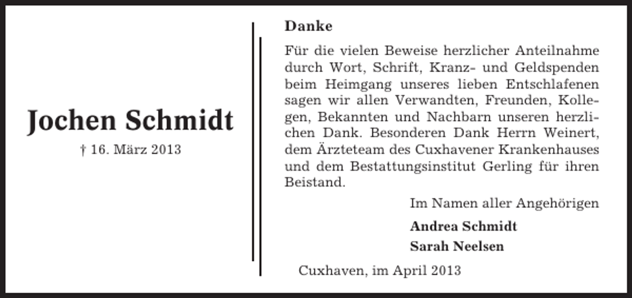 <p>Danke</p><p>Jochen Schmidt<br />† 16. März 2013</p><p>Für die vielen Beweise herzlicher Anteilnahme<br />durch Wort, Schrift, Kranz- und Geldspenden<br />beim Heimgang unseres lieben Entschlafenen<br />sagen wir allen Verwandten, Freunden, Kollegen, Bekannten und Nachbarn unseren herzlichen Dank. Besonderen Dank Herrn Weinert,<br />dem Ärzteteam des Cuxhavener Krankenhauses<br />und dem Bestattungsinstitut Gerling für ihren<br />Beistand.<br />Im Namen aller Angehörigen<br />Andrea Schmidt<br />Sarah Neelsen<br />Cuxhaven, im April 2013</p>