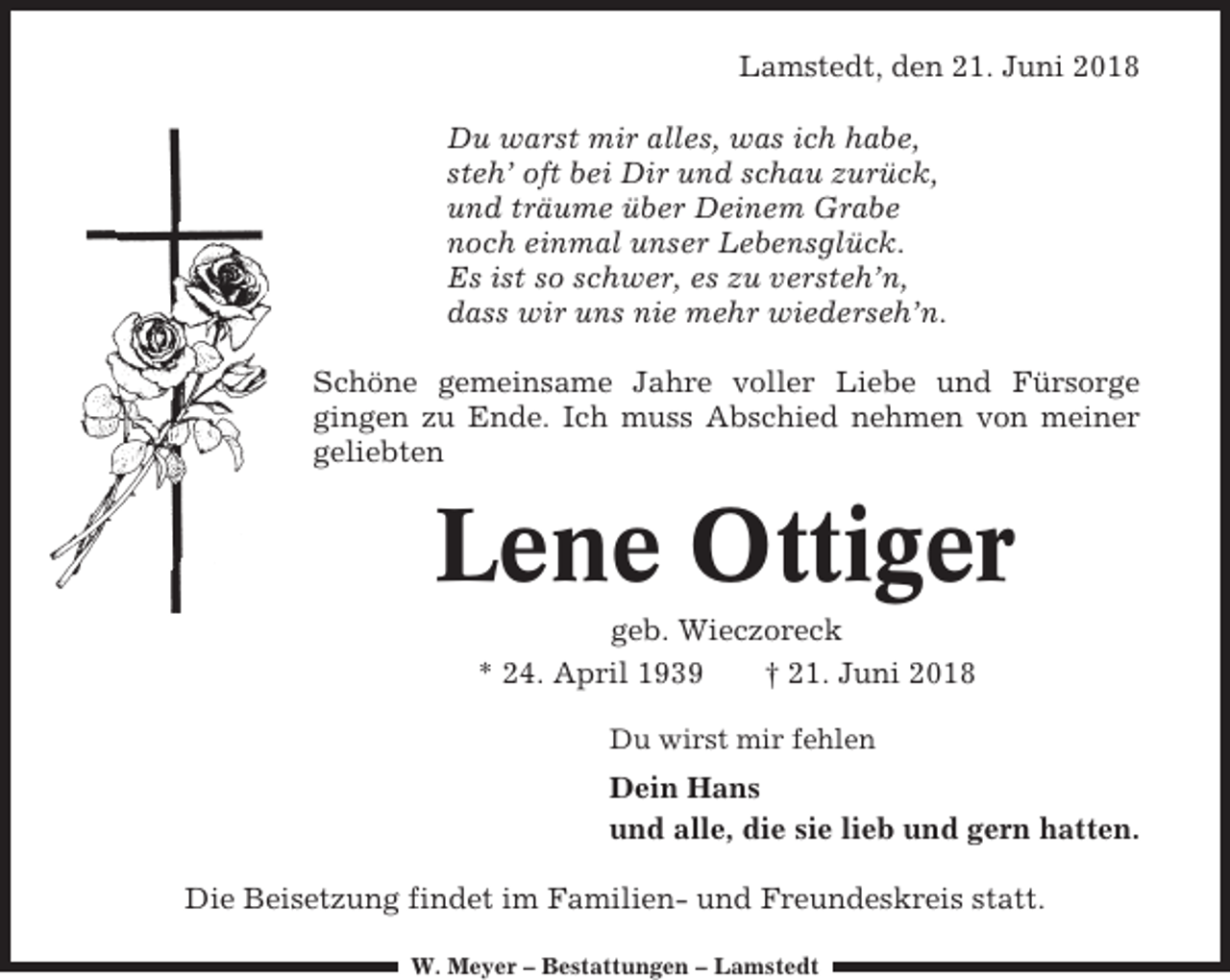 <p>Lamstedt, den 21. Juni 2018<br />Du warst mir alles, was ich habe,<br />steh’ oft bei Dir und schau zurück,<br />und träume über Deinem Grabe<br />noch einmal unser Lebensglück.<br />Es ist so schwer, es zu versteh’n,<br />dass wir uns nie mehr wiederseh’n.<br />Schöne gemeinsame Jahre voller Liebe und Fürsorge<br />gingen zu Ende. Ich muss Abschied nehmen von meiner<br />geliebten</p><p>Lene Ottiger<br />geb. Wieczoreck<br />* 24. April 1939<br />† 21. Juni 2018<br />Du wirst mir fehlen</p><p>Dein Hans<br />und alle, die sie lieb und gern hatten.<br />Die Beisetzung findet im Familien- und Freundeskreis statt.<br />W. Meyer – Bestattungen – Lamstedt</p>