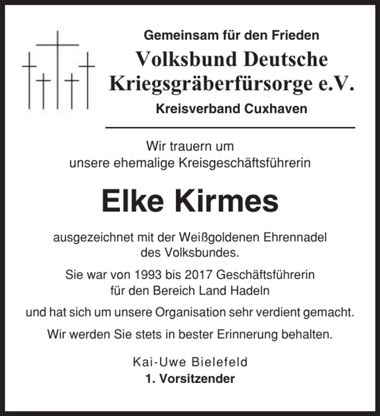 <p>Gemeinsam für den Frieden</p><p>Volksbund Deutsche<br />Kriegsgräberfürsorge e.V.<br />Kreisverband Cuxhaven<br />Wir trauern um<br />unsere ehemalige Kreisgeschäftsführerin</p><p>Elke Kirmes<br />ausgezeichnet mit der Weißgoldenen Ehrennadel<br />des Volksbundes.<br />Sie war von 1993 bis 2017 Geschäftsführerin<br />für den Bereich Land Hadeln<br />und hat sich um unsere Organisation sehr verdient gemacht.<br />Wir werden Sie stets in bester Erinnerung behalten.<br />Kai-Uwe Bielefeld<br />1. Vorsitzender</p>
