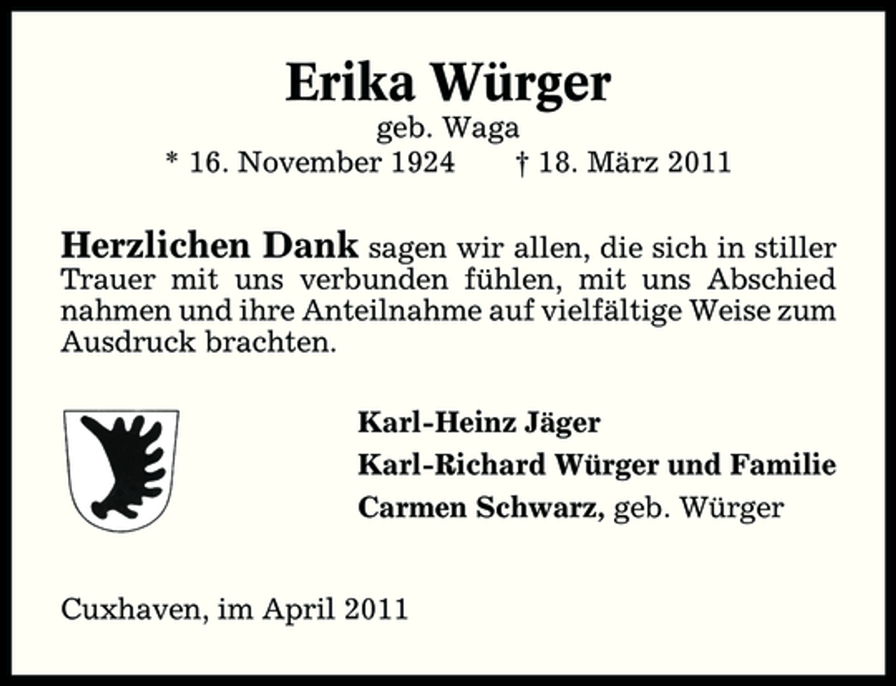 <p>Erika Würger<br />geb. Waga * 16. November 1924 † 18. März 2011</p><p>Herzlichen Dank sagen wir allen, die sich in stiller<br />Trauer mit uns verbunden fühlen, mit uns Abschied nahmen und ihre Anteilnahme auf vielfältige Weise zum Ausdruck brachten. Karl-Heinz Jäger Karl-Richard Würger und Familie Carmen Schwarz, geb. Würger Cuxhaven, im April 2011</p>