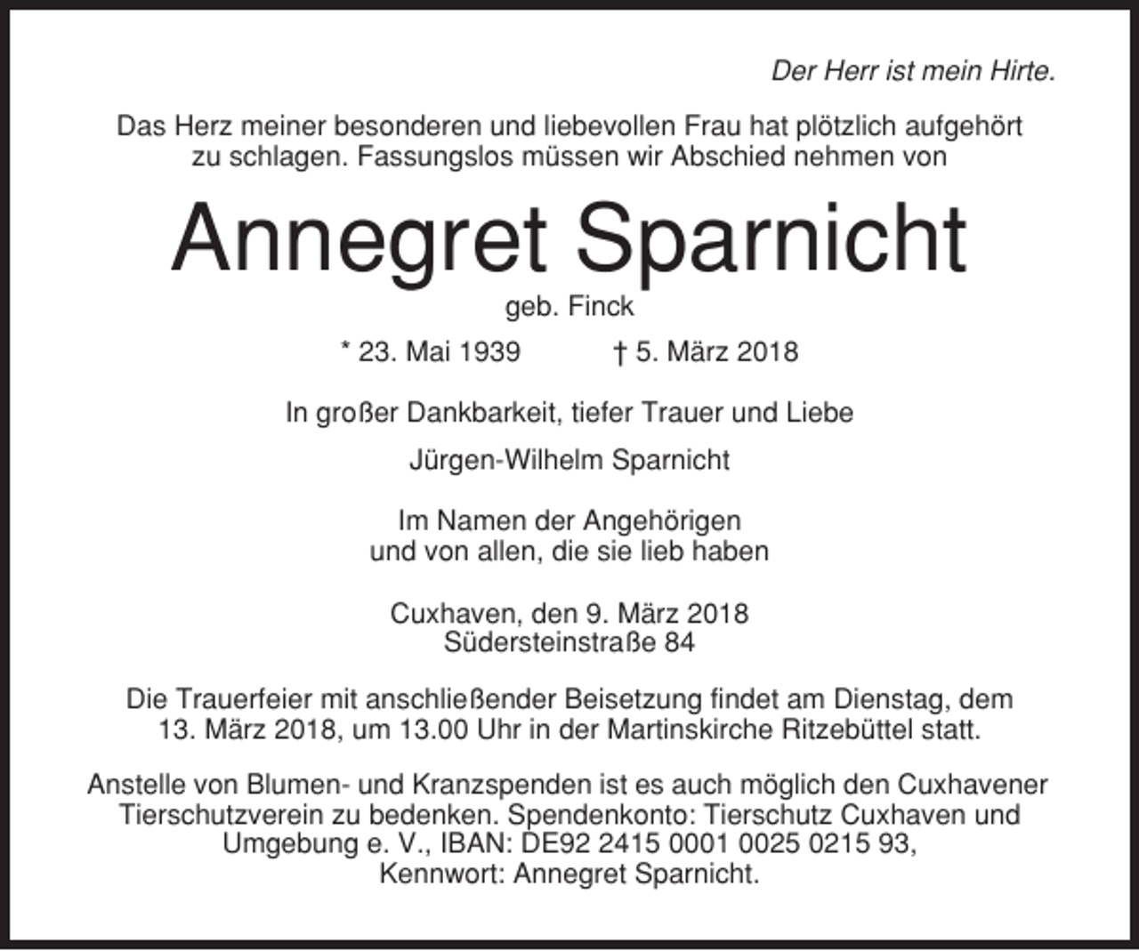 <p>Der Herr ist mein Hirte.<br />Das Herz meiner besonderen und liebevollen Frau hat plötzlich aufgehört<br />zu schlagen. Fassungslos müssen wir Abschied nehmen von</p><p>Annegret Sparnicht<br />geb. Finck<br />* 23. Mai 1939</p><p>† 5. März 2018</p><p>In großer Dankbarkeit, tiefer Trauer und Liebe<br />Jürgen-Wilhelm Sparnicht<br />Im Namen der Angehörigen<br />und von allen, die sie lieb haben<br />Cuxhaven, den 9. März 2018<br />Südersteinstraße 84<br />Die Trauerfeier mit anschließender Beisetzung findet am Dienstag, dem<br />13. März 2018, um 13.00 Uhr in der Martinskirche Ritzebüttel statt.<br />Anstelle von Blumen- und Kranzspenden ist es auch möglich den Cuxhavener<br />Tierschutzverein zu bedenken. Spendenkonto: Tierschutz Cuxhaven und<br />Umgebung e. V., IBAN: DE9415 0001 0025 0215 93,<br />Kennwort: Annegret Sparnicht.</p>