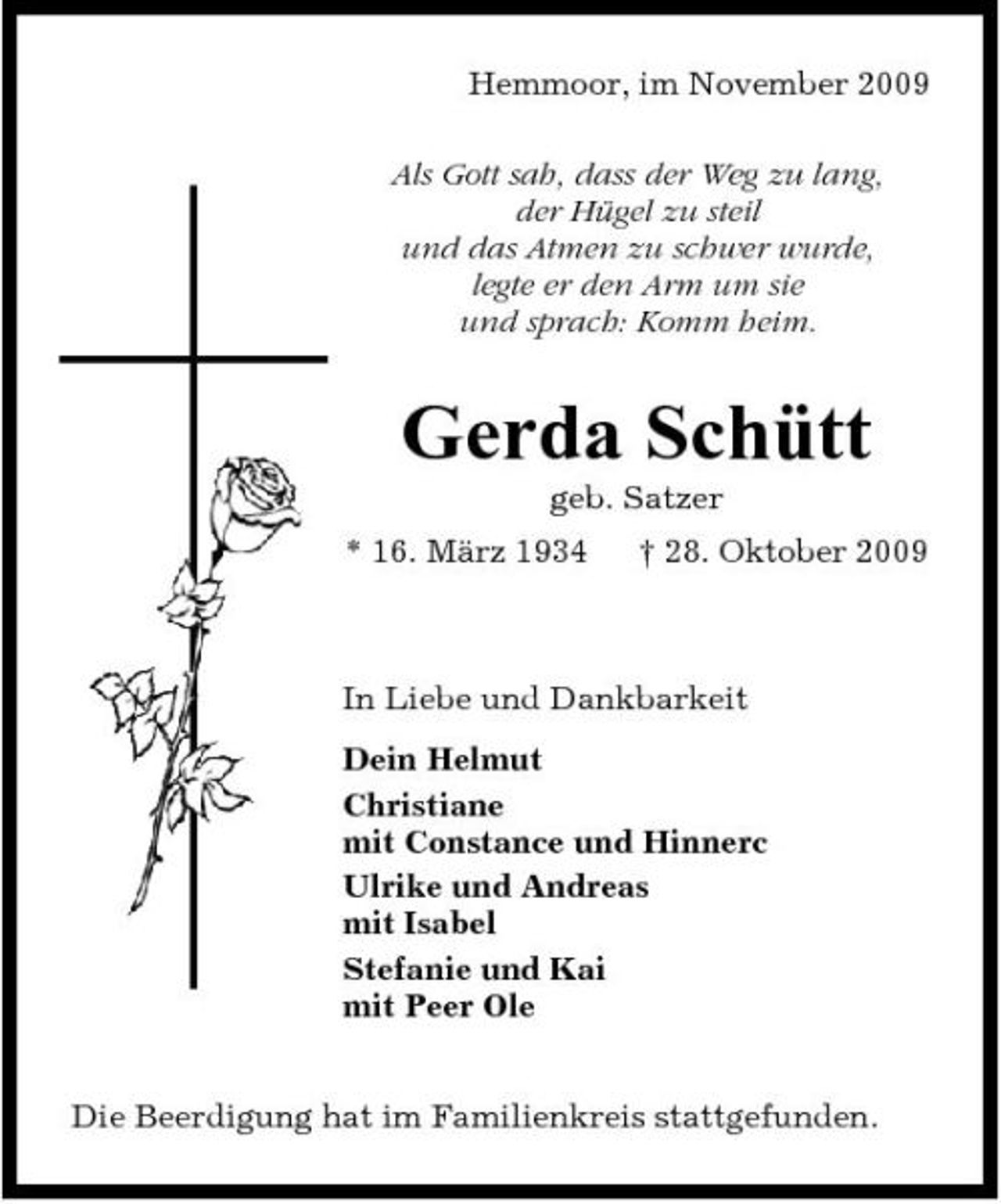 <p>Hemmoor, im November 2009 Als Gott sah, dass der Weg zu lang, der Hügel zu steil und das Atmen zu schwer wurde, legte er den Arm um sie und sprach: Komm heim.</p><p>Gerda Schütt<br />geb. Satzer * 16. März 1934 † 28. Oktober 2009</p><p>In Liebe und Dankbarkeit Dein Helmut Christiane mit Constance und Hinnerc Ulrike und Andreas mit Isabel Stefanie und Kai mit Peer Ole Die Beerdigung hat im Familienkreis stattgefunden.</p>