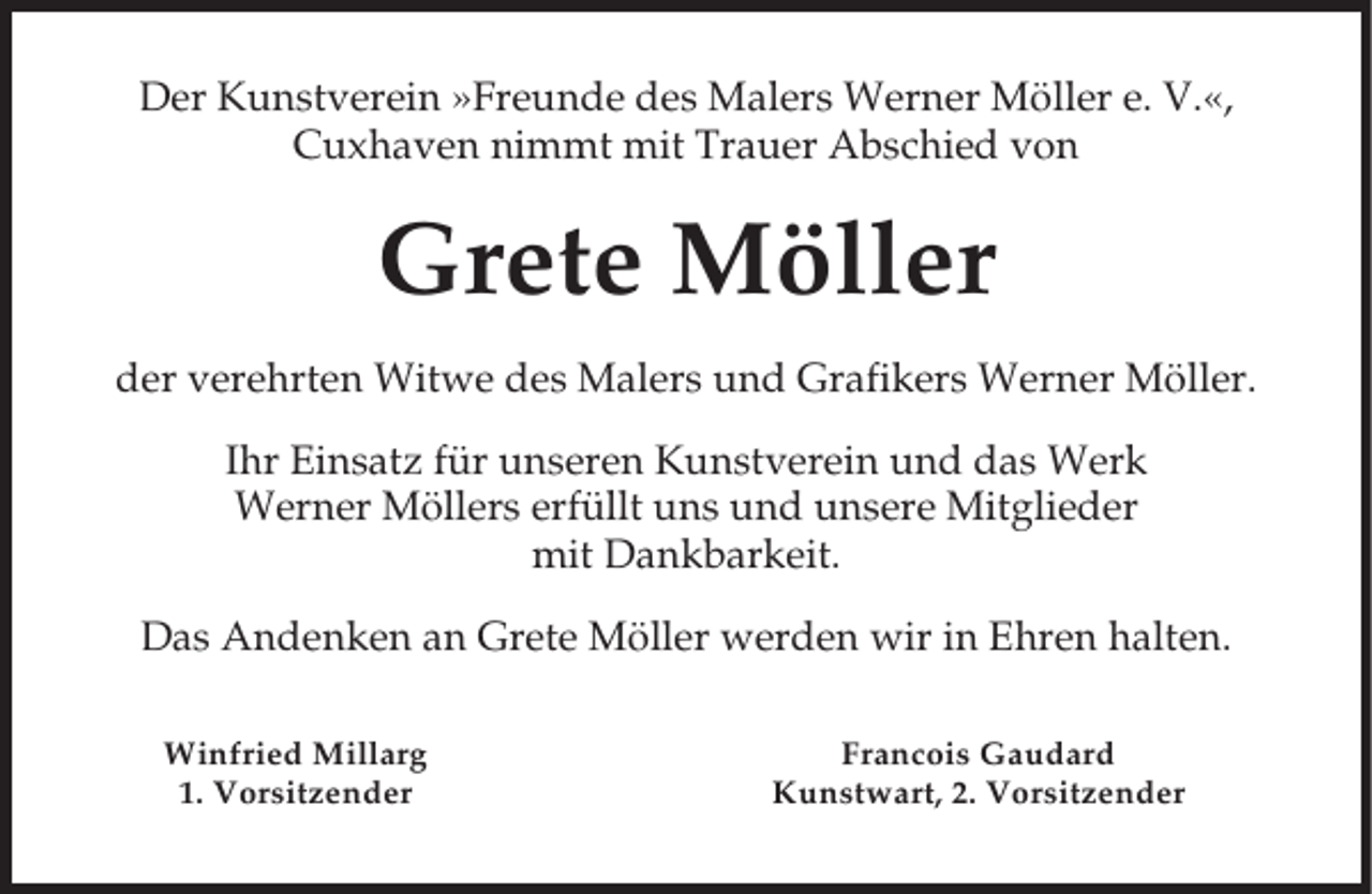 <p>Der Kunstverein »Freunde des Malers Werner Möller e. V.«,<br />Cuxhaven nimmt mit Trauer Abschied von</p><p>Grete Möller<br />der verehrten Witwe des Malers und Grafikers Werner Möller.<br />Ihr Einsatz für unseren Kunstverein und das Werk<br />Werner Möllers erfüllt uns und unsere Mitglieder<br />mit Dankbarkeit.<br />Das Andenken an Grete Möller werden wir in Ehren halten.<br />Winfried Millarg<br />1. Vorsitzender</p><p>Francois Gaudard<br />Kunstwart, 2. Vorsitzender</p>