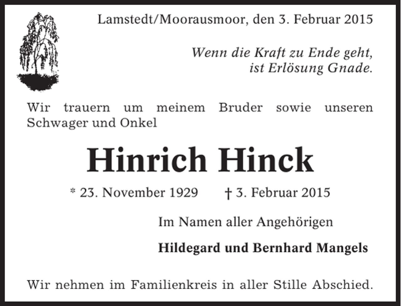 <p>Lamstedt/Moorausmoor, den 3. Februar 2015<br />Wenn die Kraft zu Ende geht,<br />ist Erlösung Gnade.<br />Wir trauern um meinem<br />Schwager und Onkel</p><p>Bruder</p><p>sowie</p><p>unseren</p><p>Hinrich Hinck<br />* 23. November 1929</p><p>† 3. Februar 2015</p><p>Im Namen aller Angehörigen<br />Hildegard und Bernhard Mangels<br />Wir nehmen im Familienkreis in aller Stille Abschied.</p>
