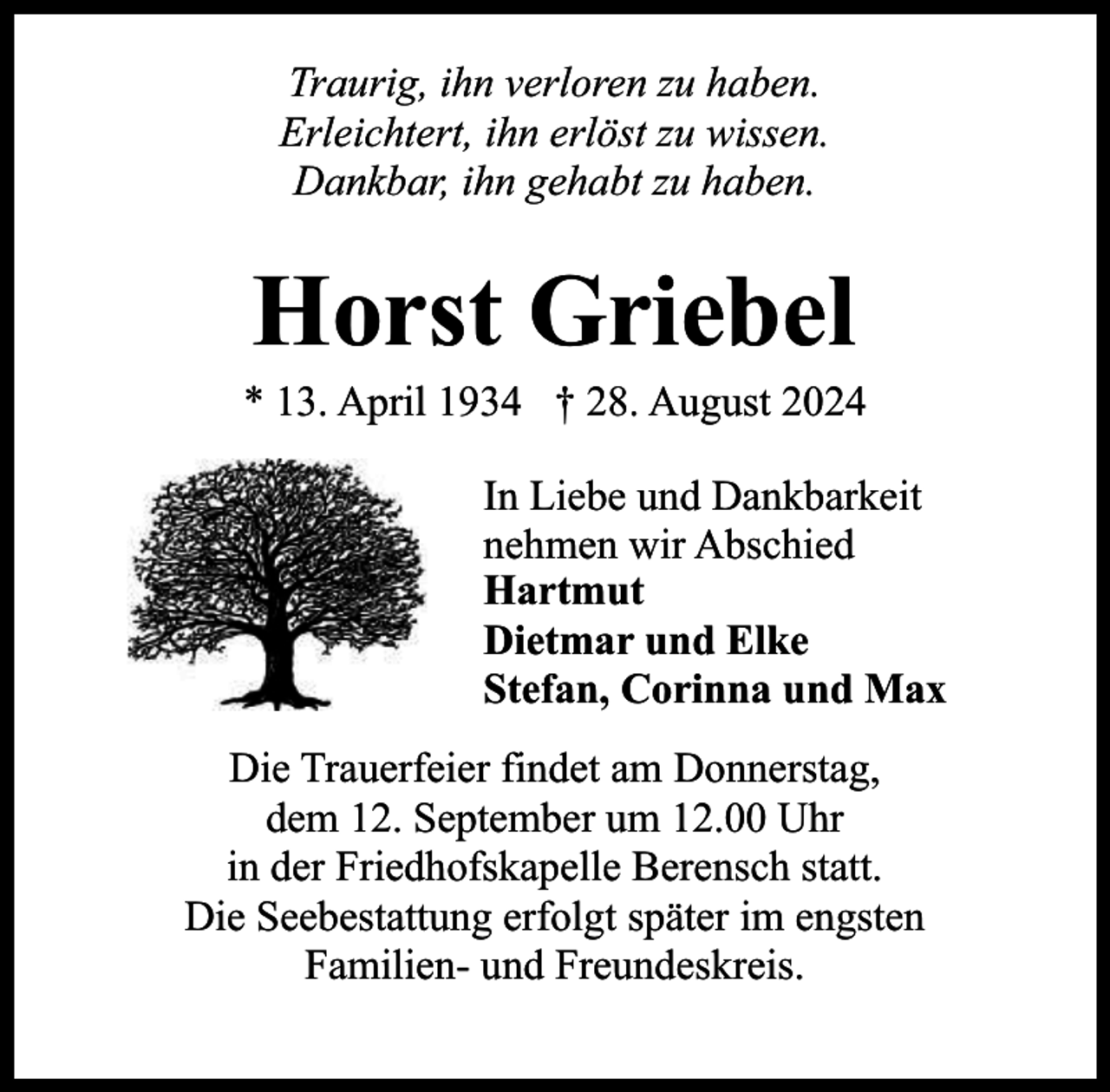 <p>Traurig, ihn verloren zu haben.<br />Erleichtert, ihn erlöst zu wissen.<br />Dankbar, ihn gehabt zu haben.</p><p>Horst Griebel</p><p>* 13. April 1934 † 28. August 2024<br />In Liebe und Dankbarkeit<br />nehmen wir Abschied<br />Hartmut<br />Dietmar und Elke<br />Stefan, Corinna und Max<br />Die Trauerfeier findet am Donnerstag,<br />dem 12. September um 12.00 Uhr<br />in der Friedhofskapelle Berensch statt.<br />Die Seebestattung erfolgt später im engsten<br />Familien- und Freundeskreis.</p>