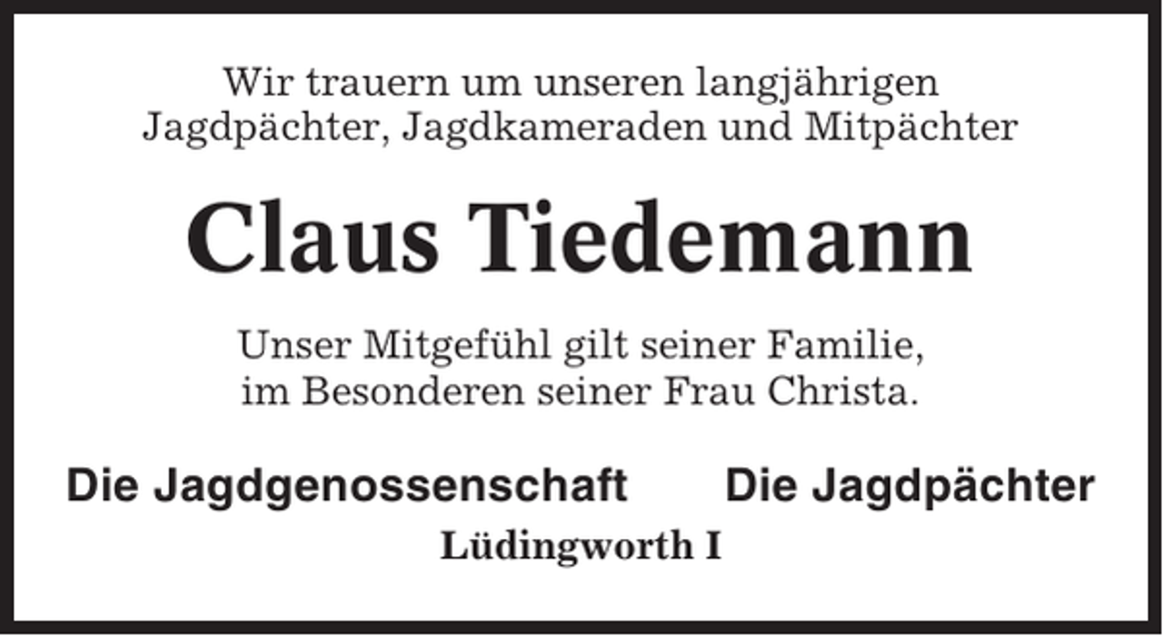 <p>Wir trauern um unseren langjährigen<br />Jagdpächter, Jagdkameraden und Mitpächter</p><p>Claus Tiedemann<br />Unser Mitgefühl gilt seiner Familie,<br />im Besonderen seiner Frau Christa.</p><p>Die Jagdgenossenschaft<br />Lüdingworth I</p><p>Die Jagdpächter</p>