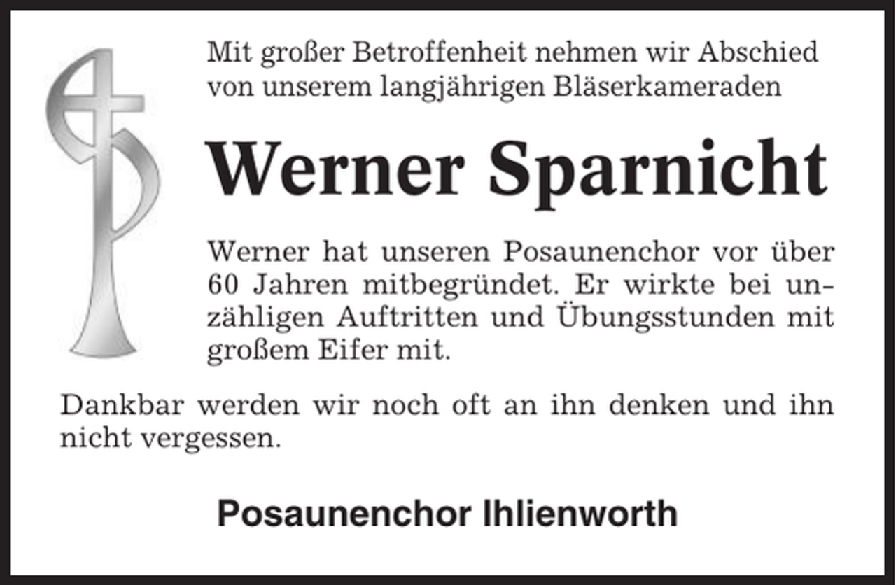 <p>Mit großer Betroffenheit nehmen wir Abschied<br />von unserem langjährigen Bläserkameraden</p><p>Werner Sparnicht<br />Werner hat unseren Posaunenchor vor über<br />60 Jahren mitbegründet. Er wirkte bei unzähligen Auftritten und Übungsstunden mit<br />großem Eifer mit.<br />Dankbar werden wir noch oft an ihn denken und ihn<br />nicht vergessen.</p><p>Posaunenchor Ihlienworth</p>