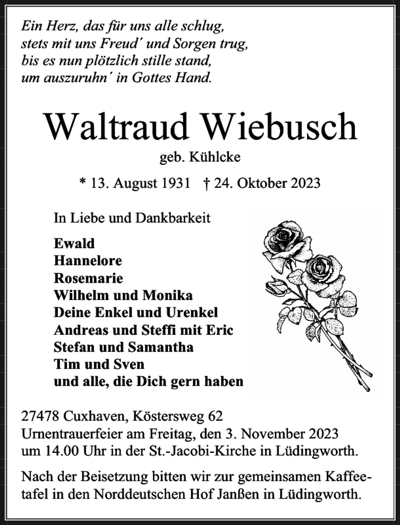 <p>Ein Herz, das für uns alle schlug,<br />stets mit uns Freud´ und Sorgen trug,<br />bis es nun plötzlich stille stand,<br />um auszuruhn´ in Gottes Hand.</p><p>Waltraud Wiebusch<br />geb. Kühlcke</p><p>* 13. August 1931 † 24. Oktober 2023<br />In Liebe und Dankbarkeit<br />Ewald<br />Hannelore<br />Rosemarie<br />Wilhelm und Monika<br />Deine Enkel und Urenkel<br />Andreas und Steffi mit Eric<br />Stefan und Samantha<br />Tim und Sven<br />und alle, die Dich gern haben<br />27478 Cuxhaven, Köstersweg 62<br />Urnentrauerfeier am Freitag, den 3. November 2023<br />um 14.00 Uhr in der St.-Jacobi-Kirche in Lüdingworth.<br />Nach der Beisetzung bitten wir zur gemeinsamen Kaffeetafel in den Norddeutschen Hof Janßen in Lüdingworth.</p>