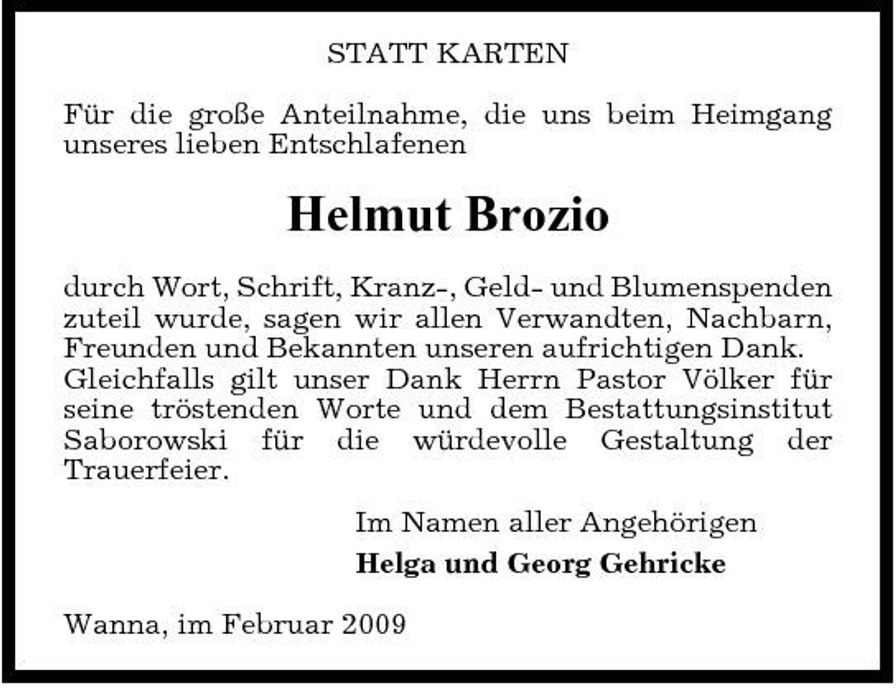 <p>STATT KARTEN Für die große Anteilnahme, die uns beim Heimgang unseres lieben Entschlafenen</p><p>Helmut Brozio<br />durch Wort, Schrift, Kranz-, Geld- und Blumenspenden zuteil wurde, sagen wir allen Verwandten, Nachbarn, Freunden und Bekannten unseren aufrichtigen Dank. Gleichfalls gilt unser Dank Herrn Pastor Völker für seine tröstenden Worte und dem Bestattungsinstitut Saborowski für die würdevolle Gestaltung der Trauerfeier. Im Namen aller Angehörigen Helga und Georg Gehricke Wanna, im Februar 2009</p>