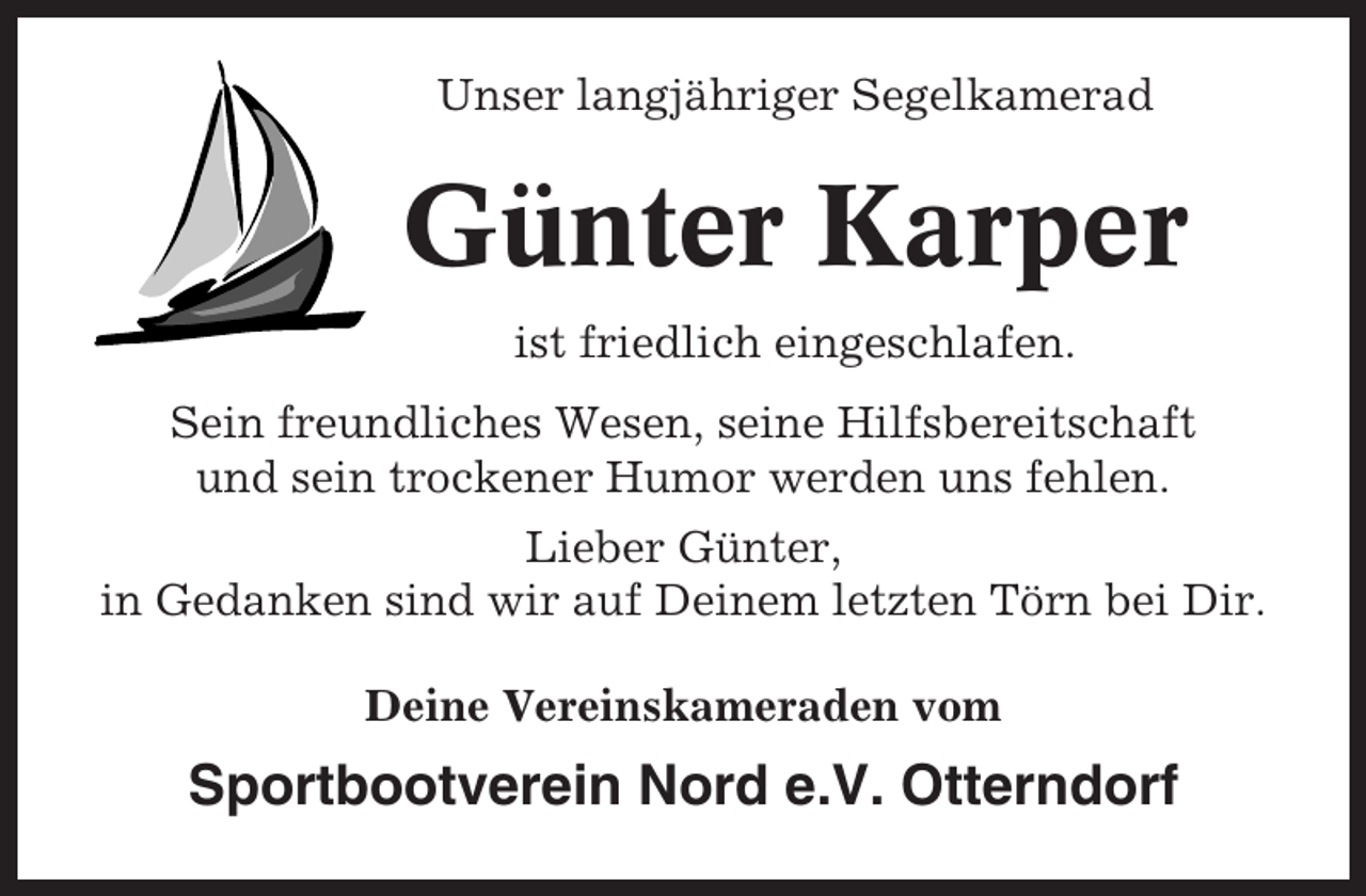 <p>Unser langjähriger Segelkamerad</p><p>Günter Karper<br />ist friedlich eingeschlafen.<br />Sein freundliches Wesen, seine Hilfsbereitschaft<br />und sein trockener Humor werden uns fehlen.<br />Lieber Günter,<br />in Gedanken sind wir auf Deinem letzten Törn bei Dir.<br />Deine Vereinskameraden vom</p><p>Sportbootverein Nord e.V. Otterndorf</p>