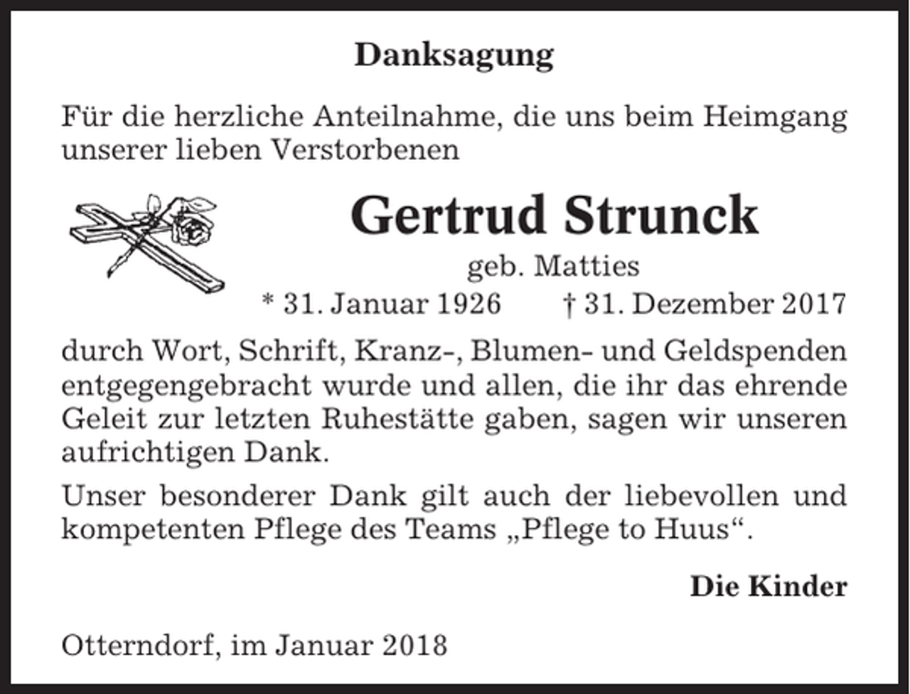 <p>Danksagung<br />Für die herzliche Anteilnahme, die uns beim Heimgang<br />unserer lieben Verstorbenen</p><p>Gertrud Strunck<br />geb. Matties<br />* 31. Januar 1926<br />† 31. Dezember 2017<br />durch Wort, Schrift, Kranz-, Blumen- und Geldspenden<br />entgegengebracht wurde und allen, die ihr das ehrende<br />Geleit zur letzten Ruhestätte gaben, sagen wir unseren<br />aufrichtigen Dank.<br />Unser besonderer Dank gilt auch der liebevollen und<br />kompetenten Pflege des Teams „Pflege to Huus“.<br />Die Kinder<br />Otterndorf, im Januar 2018</p>
