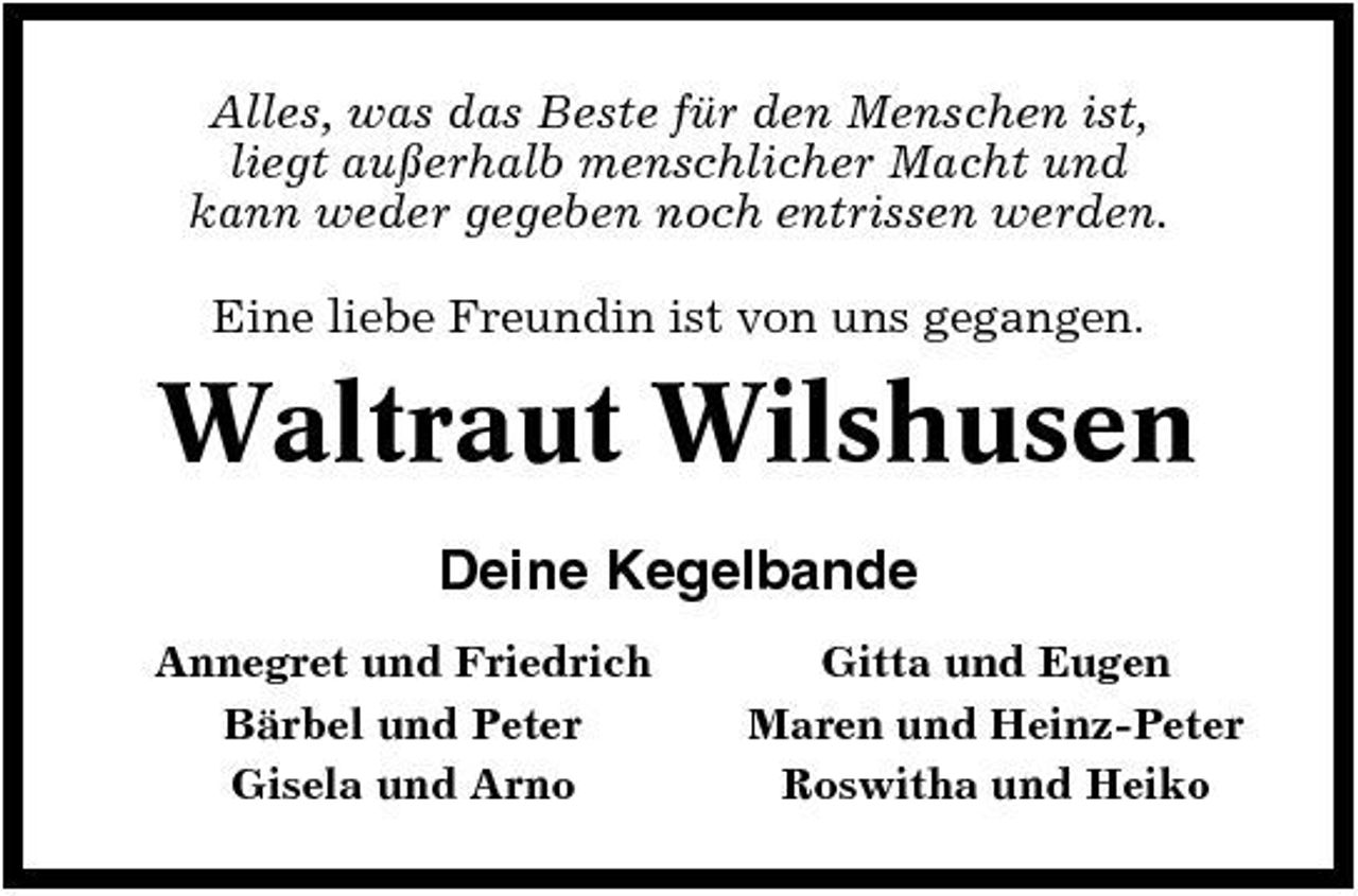 <p>Alles, was das Beste für den Menschen ist, liegt außerhalb menschlicher Macht und kann weder gegeben noch entrissen werden. Eine liebe Freundin ist von uns gegangen.</p><p>Waltraut Wilshusen<br />Deine Kegelbande<br />Annegret und Friedrich Bärbel und Peter Gisela und Arno Gitta und Eugen Maren und Heinz-Peter Roswitha und Heiko</p>