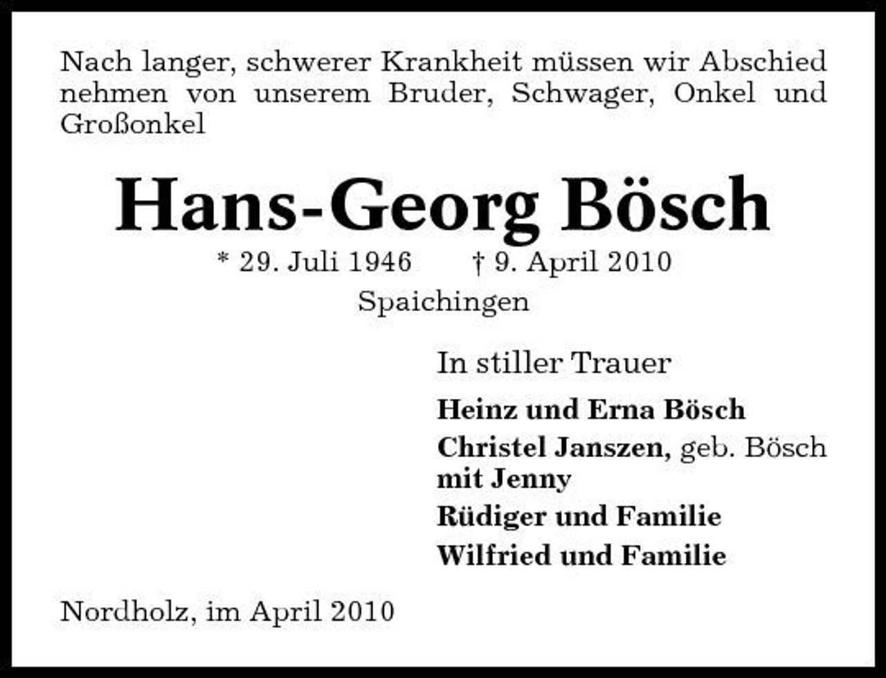 <p>Nach langer, schwerer Krankheit müssen wir Abschied nehmen von unserem Bruder, Schwager, Onkel und Großonkel</p><p>Hans-Georg Bösch<br />* 29. Juli 1946 † 9. April 2010 Spaichingen</p><p>In stiller Trauer<br />Heinz und Erna Bösch Christel Janszen, geb. Bösch mit Jenny Rüdiger und Familie Wilfried und Familie Nordholz, im April 2010</p>