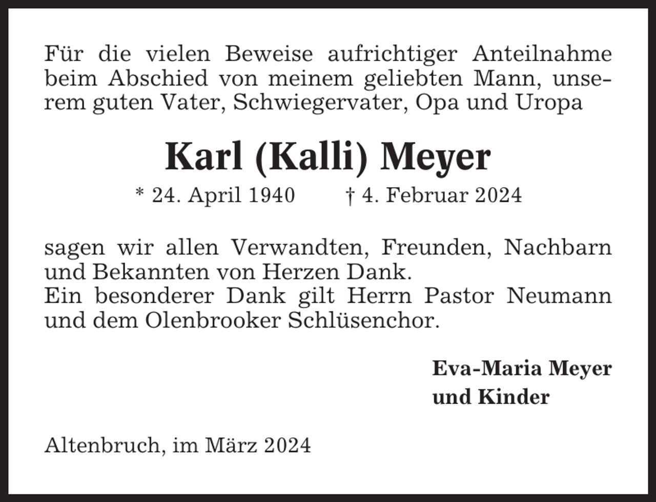 <p>Für die vielen Beweise aufrichtiger Anteilnahme<br />beim Abschied von meinem geliebten Mann, unserem guten Vater, Schwiegervater, Opa und Uropa</p><p>Karl (Kalli) Meyer<br />* 24. April 1940</p><p>† 4. Februar 2024</p><p>sagen wir allen Verwandten, Freunden, Nachbarn<br />und Bekannten von Herzen Dank.<br />Ein besonderer Dank gilt Herrn Pastor Neumann<br />und dem Olenbrooker Schlüsenchor.<br />Eva-Maria Meyer<br />und Kinder<br />Altenbruch, im März 2024</p>