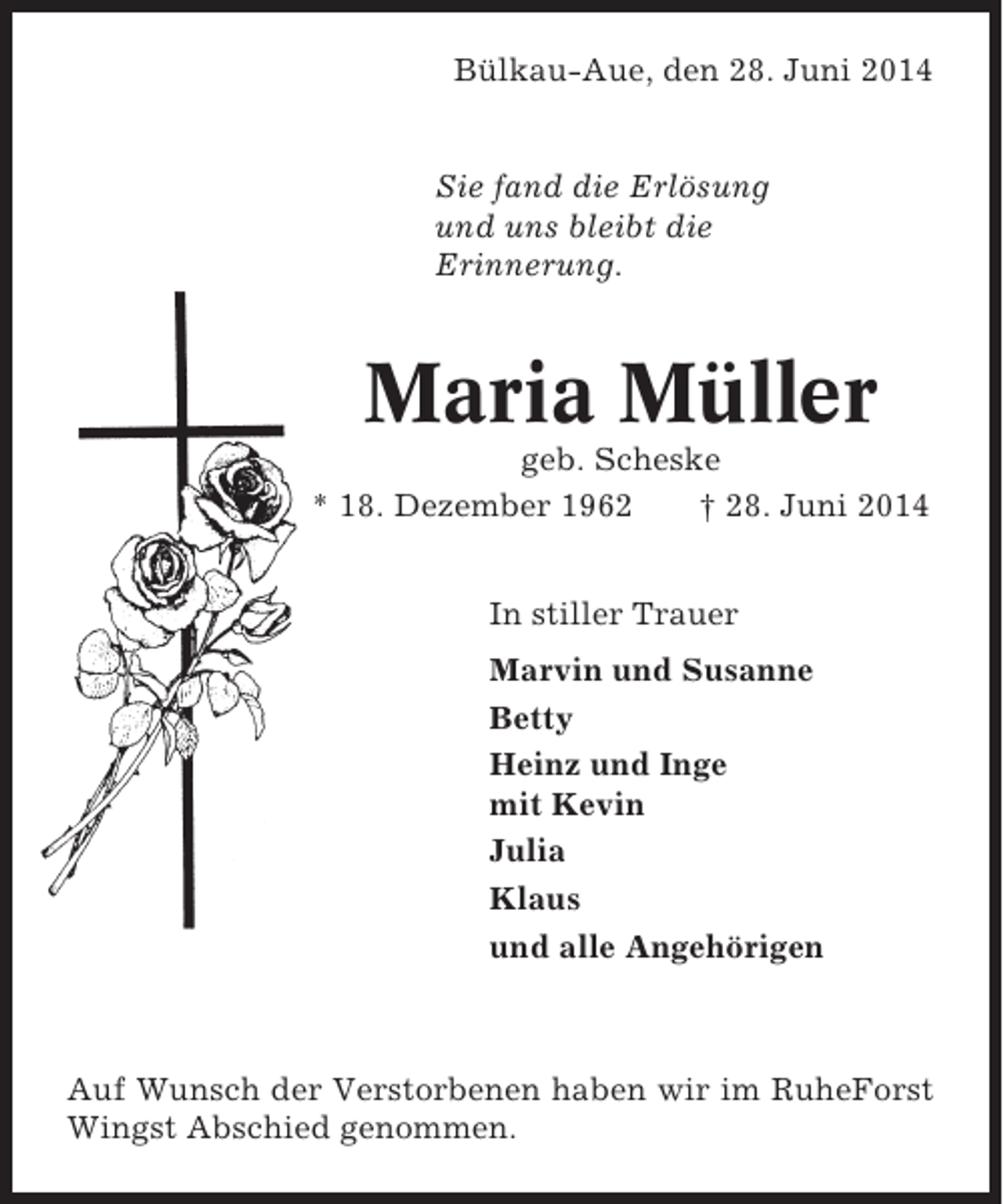 <p>Bülkau-Aue, den 28. Juni 2014</p><p>Sie fand die Erlösung<br />und uns bleibt die<br />Erinnerung.</p><p>Maria Müller<br />geb. Scheske<br />* 18. Dezember 1962<br />† 28. Juni 2014<br />In stiller Trauer<br />Marvin und Susanne<br />Betty<br />Heinz und Inge<br />mit Kevin<br />Julia<br />Klaus<br />und alle Angehörigen</p><p>Auf Wunsch der Verstorbenen haben wir im RuheForst<br />Wingst Abschied genommen.</p>
