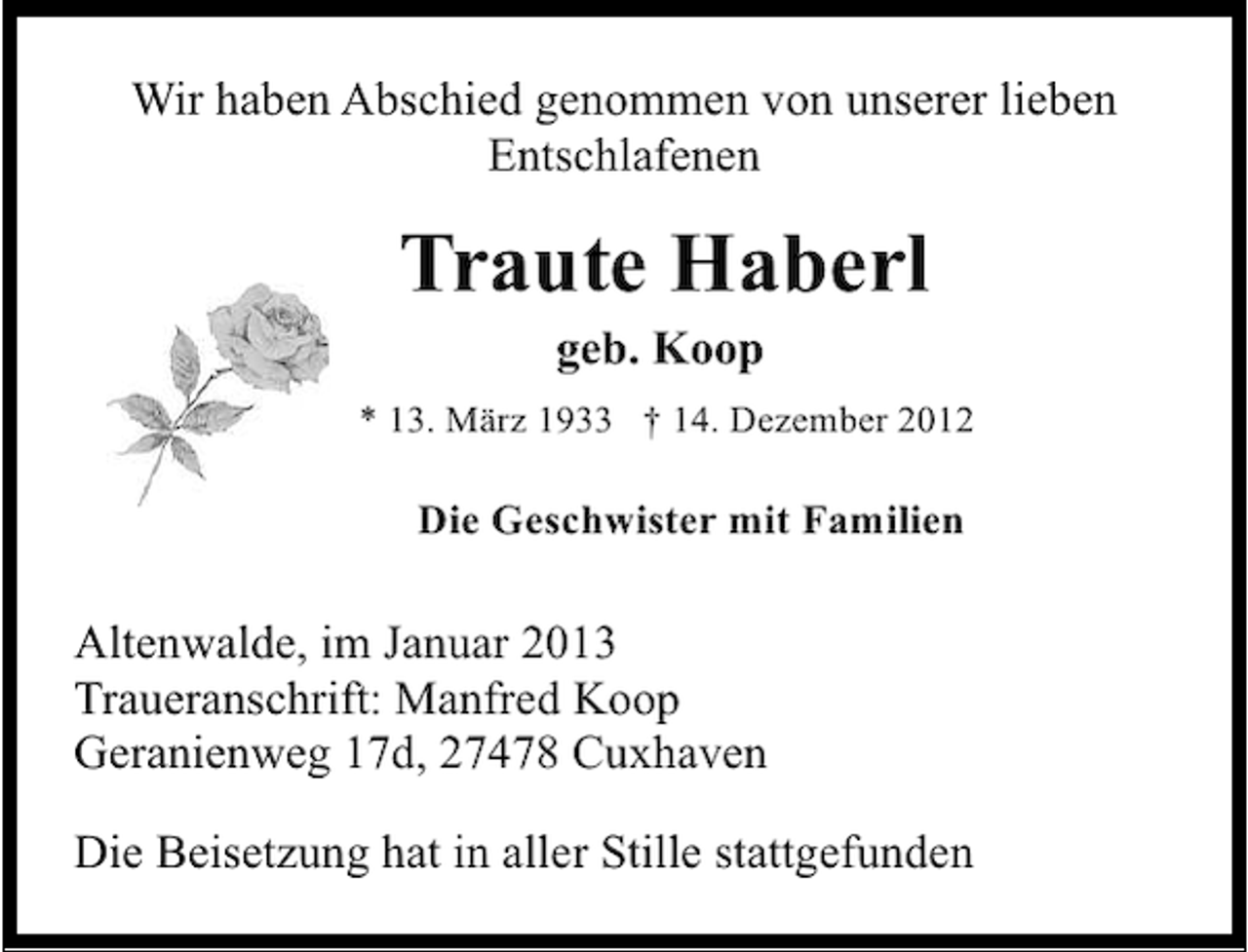 <p>Wir haben Abschied genommen von unserer lieben<br />Entschlafenen</p><p>Traute Haberl<br />geb. Koop</p><p>* 13. März 1933 † 14. Dezember 2012</p><p>Die Geschwister mit Familien</p><p>Altenwalde, im Januar 2013<br />Traueranschrift: Manfred Koop<br />Geranienweg 17d, 27478 Cuxhaven<br />Die Beisetzung hat in aller Stille stattgefunden</p>
