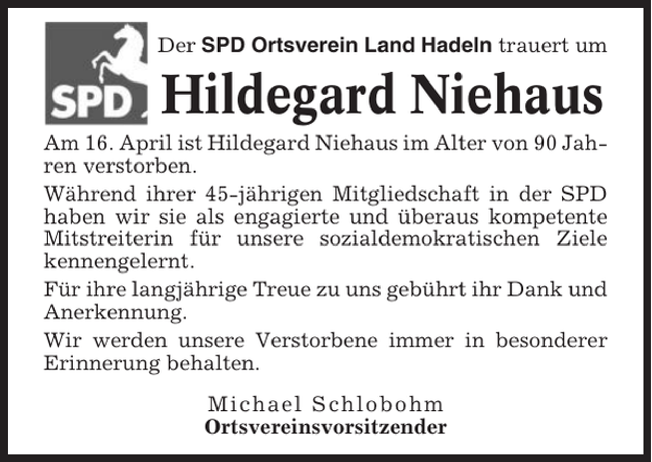 <p>Der SPD Ortsverein Land Hadeln trauert um</p><p>Hildegard Niehaus<br />Am 16. April ist Hildegard Niehaus im Alter von 90 Jahren verstorben.<br />Während ihrer 45-jährigen Mitgliedschaft in der SPD<br />haben wir sie als engagierte und überaus kompetente<br />Mitstreiterin für unsere sozialdemokratischen Ziele<br />kennengelernt.<br />Für ihre langjährige Treue zu uns gebührt ihr Dank und<br />Anerkennung.<br />Wir werden unsere Verstorbene immer in besonderer<br />Erinnerung behalten.<br />Michael Schlobohm<br />Ortsvereinsvorsitzender</p>