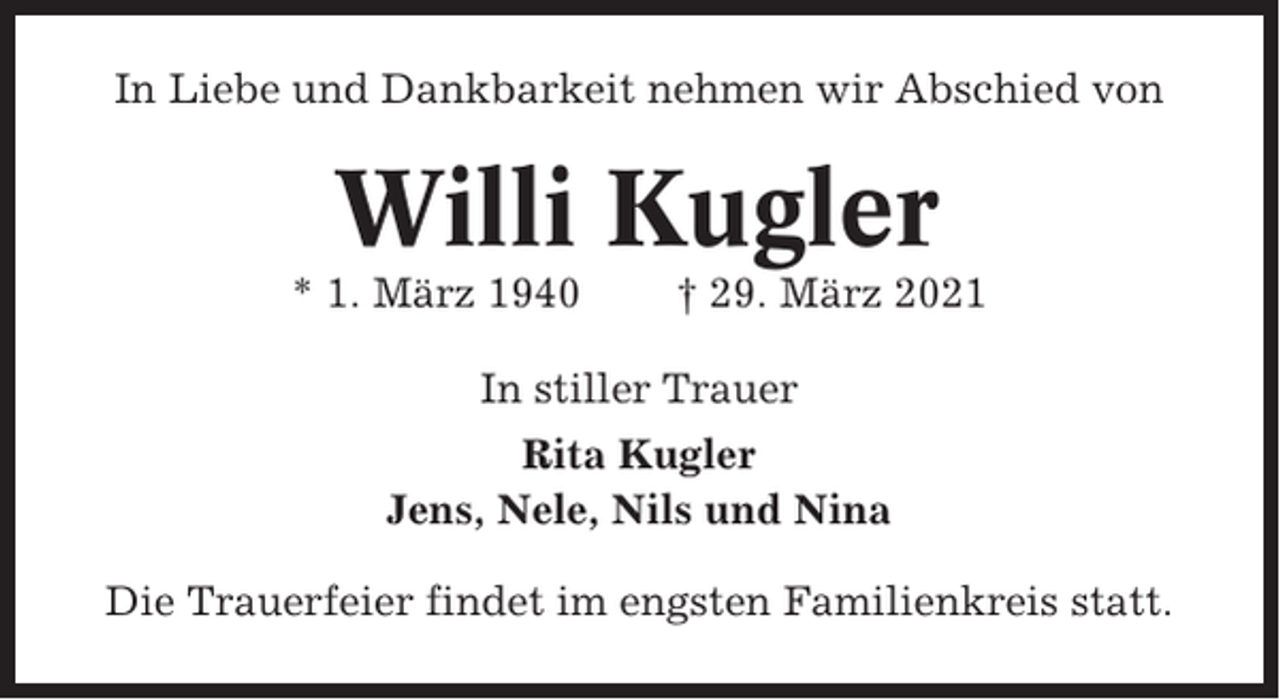 <p>In Liebe und Dankbarkeit nehmen wir Abschied von</p><p>Willi Kugler<br />* 1. März 1940</p><p>† 29. März 2021</p><p>In stiller Trauer<br />Rita Kugler<br />Jens, Nele, Nils und Nina<br />Die Trauerfeier findet im engsten Familienkreis statt.</p>