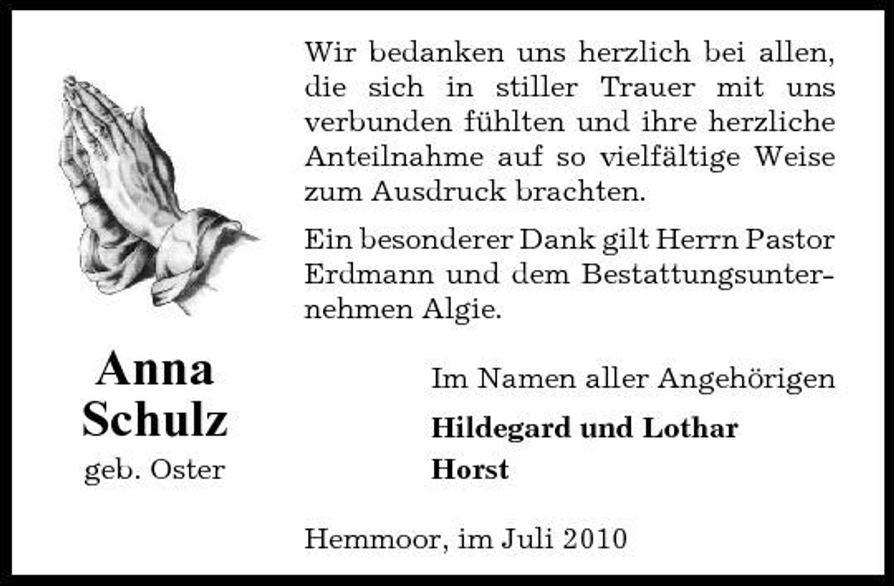 <p>Wir bedanken uns herzlich bei allen, die sich in stiller Trauer mit uns verbunden fühlten und ihre herzliche Anteilnahme auf so vielfältige Weise zum Ausdruck brachten. Ein besonderer Dank gilt Herrn Pastor Erdmann und dem Bestattungsunternehmen Algie.</p><p>Anna Schulz<br />geb. Oster</p><p>Im Namen aller Angehörigen Hildegard und Lothar Horst Hemmoor, im Juli 2010</p>