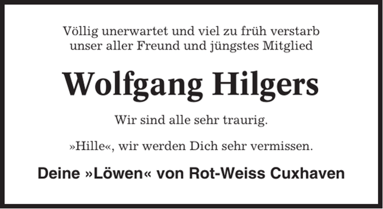 <p>Völlig unerwartet und viel zu früh verstarb<br />unser aller Freund und jüngstes Mitglied</p><p>Wolfgang Hilgers<br />Wir sind alle sehr traurig.<br />»Hille«, wir werden Dich sehr vermissen.</p><p>Deine »Löwen« von Rot-Weiss Cuxhaven</p>