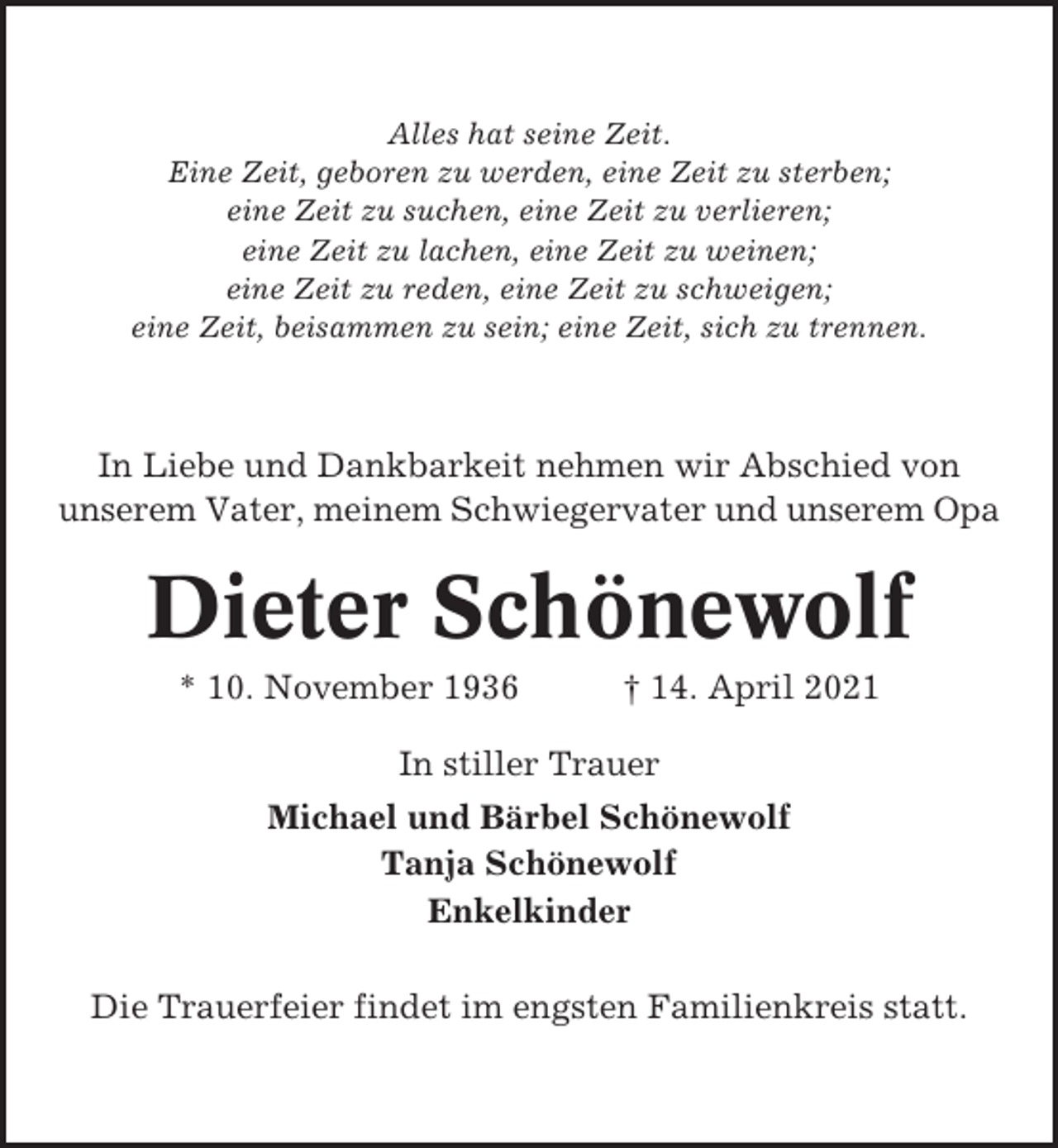 <p>Alles hat seine Zeit.<br />Eine Zeit, geboren zu werden, eine Zeit zu sterben;<br />eine Zeit zu suchen, eine Zeit zu verlieren;<br />eine Zeit zu lachen, eine Zeit zu weinen;<br />eine Zeit zu reden, eine Zeit zu schweigen;<br />eine Zeit, beisammen zu sein; eine Zeit, sich zu trennen.</p><p>In Liebe und Dankbarkeit nehmen wir Abschied von<br />unserem Vater, meinem Schwiegervater und unserem Opa</p><p>Dieter Schönewolf<br />* 10. November 1936</p><p>† 14. April 2021</p><p>In stiller Trauer<br />Michael und Bärbel Schönewolf<br />Tanja Schönewolf<br />Enkelkinder<br />Die Trauerfeier findet im engsten Familienkreis statt.</p>