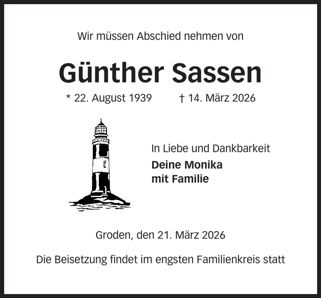 <p>Wir müssen Abschied nehmen von</p><p>Günther Sassen<br />* 22. August 1939</p><p>† 14. März 2026</p><p>In Liebe und Dankbarkeit<br />Deine Monika<br />mit Familie</p><p>Groden, den 21. März 2026<br />Die Beisetzung findet im engsten Familienkreis statt</p>