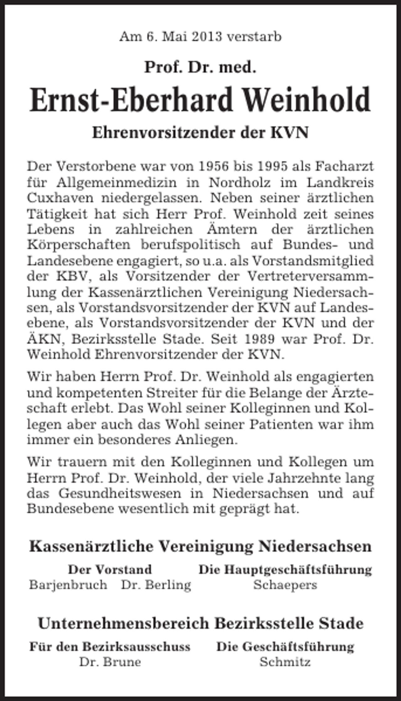 <p>Am 6. Mai 2013 verstarb</p><p>Prof. Dr. med.</p><p>Ernst-Eberhard Weinhold<br />Ehrenvorsitzender der KVN<br />Der Verstorbene war von 1956 bis 1995 als Facharzt<br />für Allgemeinmedizin in Nordholz im Landkreis<br />Cuxhaven niedergelassen. Neben seiner ärztlichen<br />Tätigkeit hat sich Herr Prof. Weinhold zeit seines<br />Lebens in zahlreichen Ämtern der ärztlichen<br />Körperschaften berufspolitisch auf Bundes- und<br />Landesebene engagiert, so u.a. als Vorstandsmitglied<br />der KBV, als Vorsitzender der Vertreterversammlung der Kassenärztlichen Vereinigung Niedersachsen, als Vorstandsvorsitzender der KVN auf Landesebene, als Vorstandsvorsitzender der KVN und der<br />ÄKN, Bezirksstelle Stade. Seit 1989 war Prof. Dr.<br />Weinhold Ehrenvorsitzender der KVN.<br />Wir haben Herrn Prof. Dr. Weinhold als engagierten<br />und kompetenten Streiter für die Belange der Ärzteschaft erlebt. Das Wohl seiner Kolleginnen und Kollegen aber auch das Wohl seiner Patienten war ihm<br />immer ein besonderes Anliegen.<br />Wir trauern mit den Kolleginnen und Kollegen um<br />Herrn Prof. Dr. Weinhold, der viele Jahrzehnte lang<br />das Gesundheitswesen in Niedersachsen und auf<br />Bundesebene wesentlich mit geprägt hat.</p><p>Kassenärztliche Vereinigung Niedersachsen<br />Der Vorstand<br />Die Hauptgeschäftsführung<br />Barjenbruch Dr. Berling<br />Schaepers</p><p>Unternehmensbereich Bezirksstelle Stade<br />Für den Bezirksausschuss<br />Dr. Brune</p><p>Die Geschäftsführung<br />Schmitz</p>