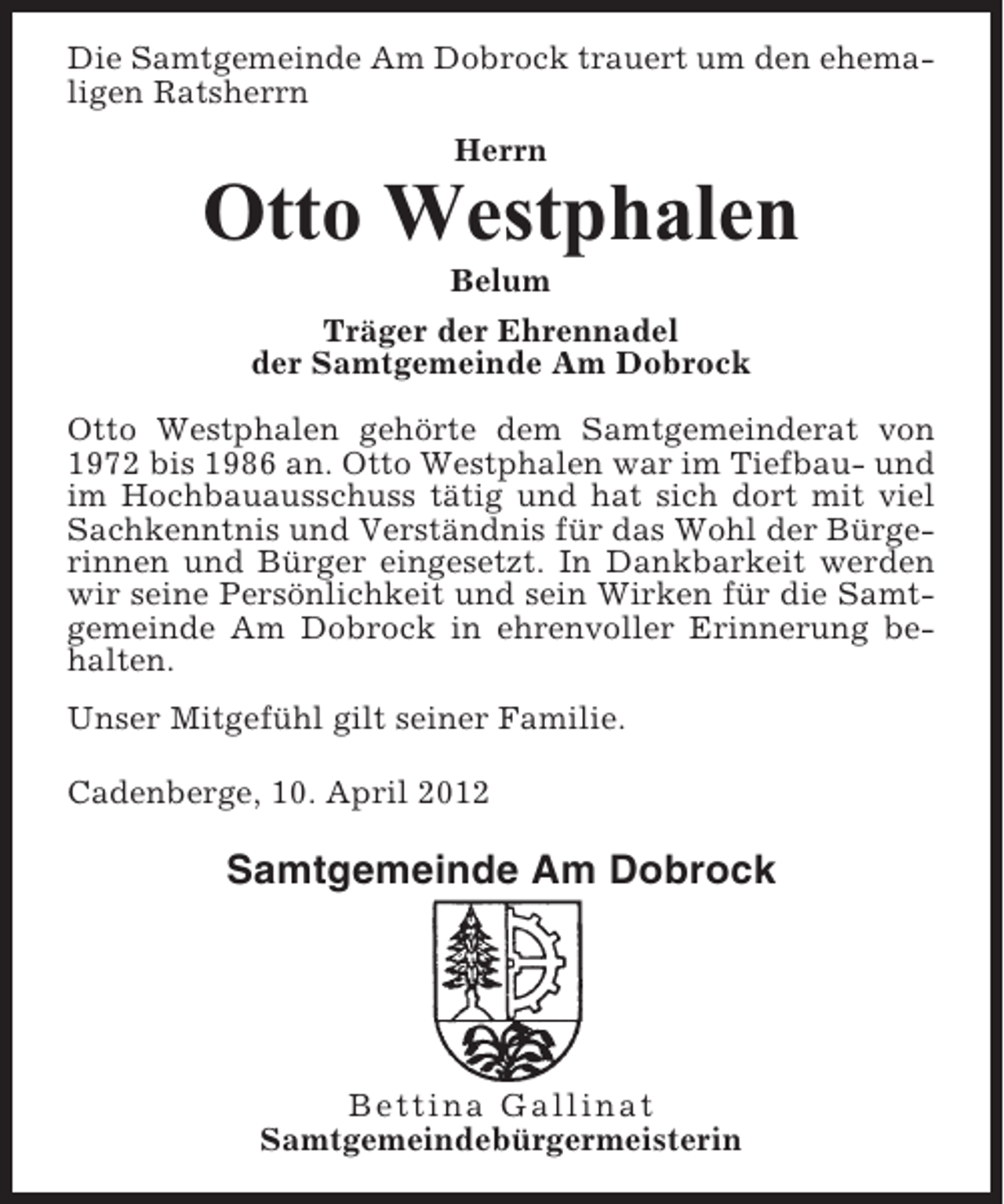 <p>Die Samtgemeinde Am Dobrock trauert um den ehemaligen Ratsherrn<br />Herrn</p><p>Otto Westphalen<br />Belum<br />Träger der Ehrennadel<br />der Samtgemeinde Am Dobrock<br />Otto Westphalen gehörte dem Samtgemeinderat von<br />1972 bis 1986 an. Otto Westphalen war im Tiefbau- und<br />im Hochbauausschuss tätig und hat sich dort mit viel<br />Sachkenntnis und Verständnis für das Wohl der Bürgerinnen und Bürger eingesetzt. In Dankbarkeit werden<br />wir seine Persönlichkeit und sein Wirken für die Samtgemeinde Am Dobrock in ehrenvoller Erinnerung behalten.<br />Unser Mitgefühl gilt seiner Familie.<br />Cadenberge, 10. April 2012</p><p>Samtgemeinde Am Dobrock</p><p>Bettina Gallinat<br />Samtgemeindebürgermeisterin</p>