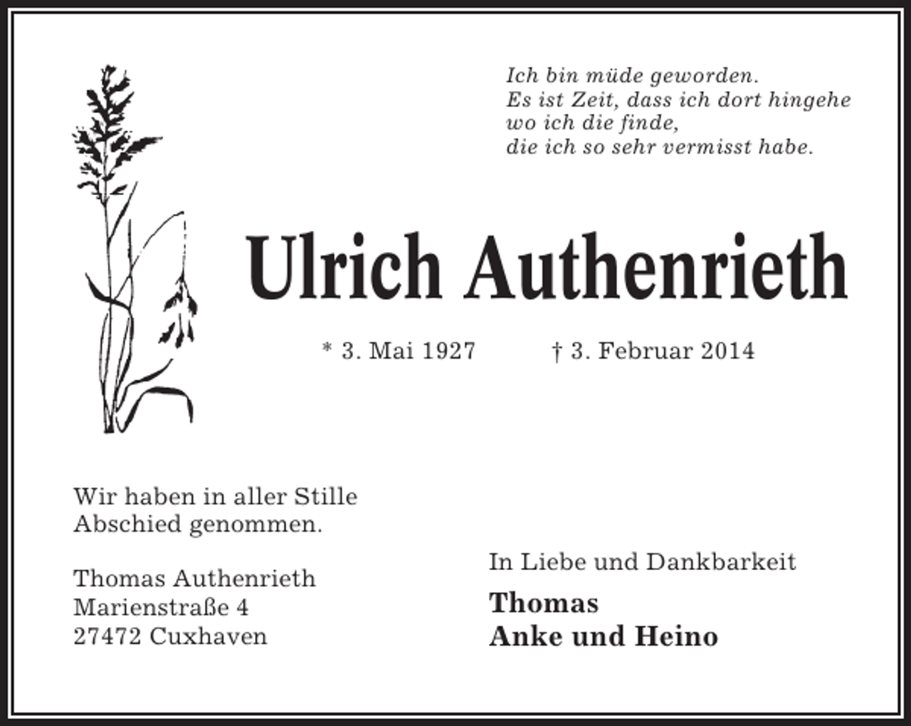 <p>Ich bin müde geworden.<br />Es ist Zeit, dass ich dort hingehe<br />wo ich die finde,<br />die ich so sehr vermisst habe.</p><p>Ulrich Authenrieth<br />* 3. Mai 1927</p><p>† 3. Februar 2014</p><p>Wir haben in aller Stille<br />Abschied genommen.<br />Thomas Authenrieth<br />Marienstraße 4<br />27472 Cuxhaven</p><p>In Liebe und Dankbarkeit</p><p>Thomas<br />Anke und Heino</p>