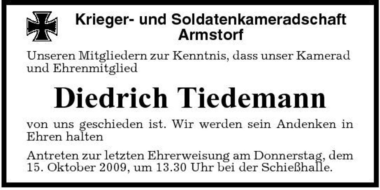 <p>Krieger- und Soldatenkameradschaft Armstorf<br />Unseren Mitgliedern zur Kenntnis, dass unser Kamerad und Ehrenmitglied</p><p>Diedrich Tiedemann<br />von uns geschieden ist. Wir werden sein Andenken in Ehren halten Antreten zur letzten Ehrerweisung am Donnerstag, dem 15. Oktober 2009, um 13.30 Uhr bei der Schießhalle.</p>
