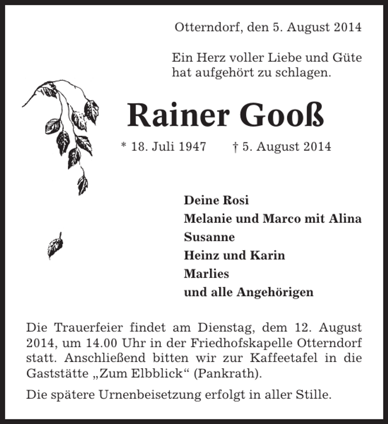 <p>Otterndorf, den 5. August 2014<br />Ein Herz voller Liebe und Güte<br />hat aufgehört zu schlagen.</p><p>Rainer Gooß<br />* 18. Juli 1947</p><p>† 5. August 2014</p><p>Deine Rosi<br />Melanie und Marco mit Alina<br />Susanne<br />Heinz und Karin<br />Marlies<br />und alle Angehörigen<br />Die Trauerfeier findet am Dienstag, dem 12. August<br />2014, um 14.00 Uhr in der Friedhofskapelle Otterndorf<br />statt. Anschließend bitten wir zur Kaffeetafel in die<br />Gaststätte „Zum Elbblick“ (Pankrath).<br />Die spätere Urnenbeisetzung erfolgt in aller Stille.</p>