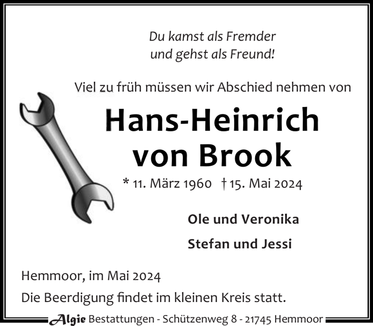 <p>Du kamst als Fremder<br />und gehst als Freund!<br />Viel zu früh müssen wir Abschied nehmen von</p><p>Hans-Heinrich<br />von Brook<br />* 11. März 1960 † 15. Mai 2024<br />Ole und Veronika<br />Stefan und Jessi<br />Hemmoor, im Mai 2024<br />Die Beerdigung ﬁndet im kleinen Kreis statt.<br />Algie Bestattungen - Schützenweg 8 - 21745 Hemmoor</p>