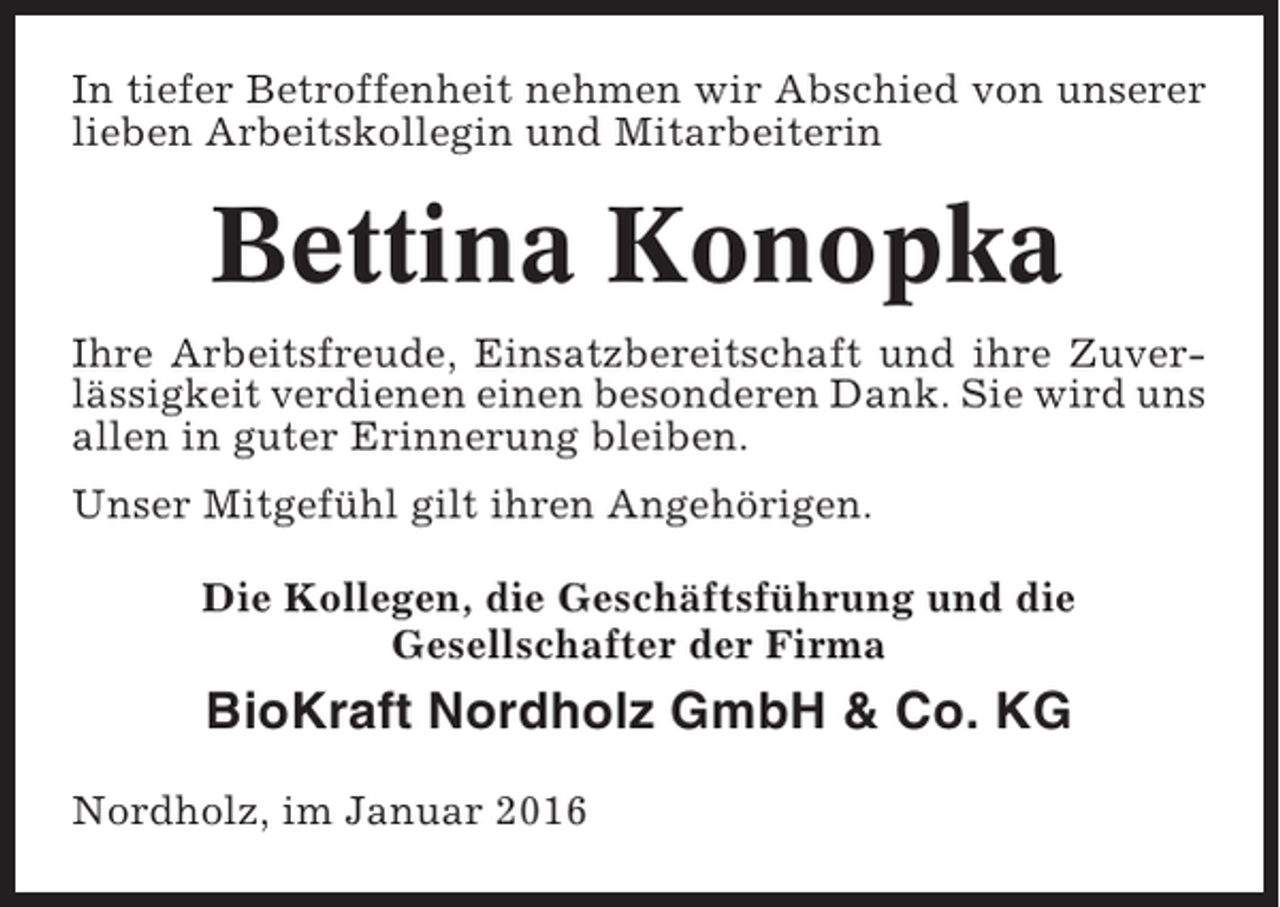 <p>In tiefer Betroffenheit nehmen wir Abschied von unserer<br />lieben Arbeitskollegin und Mitarbeiterin</p><p>Bettina Konopka<br />Ihre Arbeitsfreude, Einsatzbereitschaft und ihre Zuverlässigkeit verdienen einen besonderen Dank. Sie wird uns<br />allen in guter Erinnerung bleiben.<br />Unser Mitgefühl gilt ihren Angehörigen.<br />Die Kollegen, die Geschäftsführung und die<br />Gesellschafter der Firma</p><p>BioKraft Nordholz GmbH &amp; Co. KG<br />Nordholz, im Januar 2016</p>