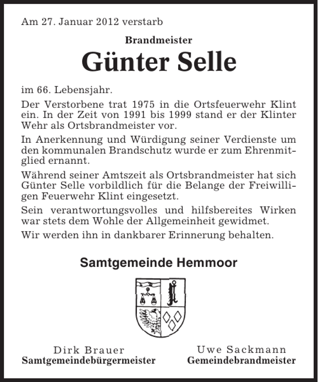 <p>Am 27. Januar 2012 verstarb<br />Brandmeister</p><p>Günter Selle<br />im 66. Lebensjahr.<br />Der Verstorbene trat 1975 in die Ortsfeuerwehr Klint<br />ein. In der Zeit von 1991 bis 1999 stand er der Klinter<br />Wehr als Ortsbrandmeister vor.<br />In Anerkennung und Würdigung seiner Verdienste um<br />den kommunalen Brandschutz wurde er zum Ehrenmitglied ernannt.<br />Während seiner Amtszeit als Ortsbrandmeister hat sich<br />Günter Selle vorbildlich für die Belange der Freiwilligen Feuerwehr Klint eingesetzt.<br />Sein verantwortungsvolles und hilfsbereites Wirken<br />war stets dem Wohle der Allgemeinheit gewidmet.<br />Wir werden ihn in dankbarer Erinnerung behalten.</p><p>Samtgemeinde Hemmoor</p><p>Dirk Brauer<br />Samtgemeindebürgermeister</p><p>Uwe Sackmann<br />Gemeindebrandmeister</p>