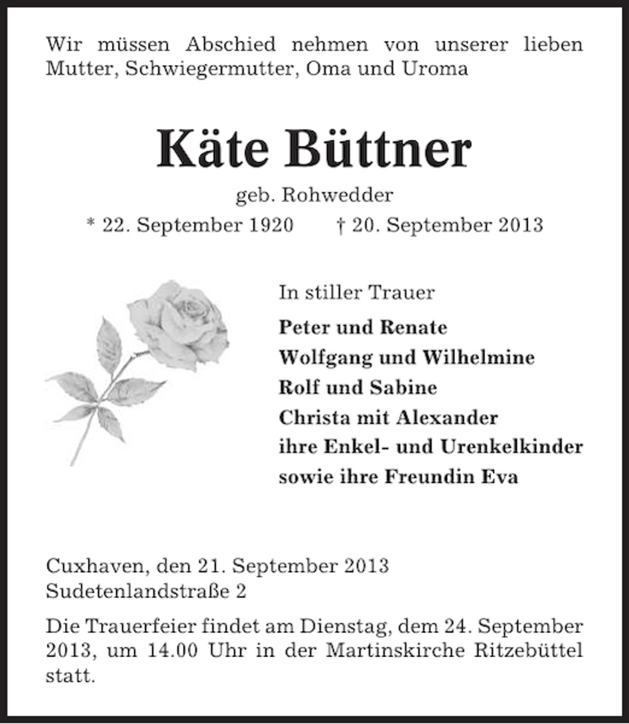 <p>Wir müssen Abschied nehmen von unserer lieben<br />Mutter, Schwiegermutter, Oma und Uroma</p><p>Käte Büttner<br />geb. Rohwedder<br />* 22. September 1920<br />† 20. September 2013<br />In stiller Trauer<br />Peter und Renate<br />Wolfgang und Wilhelmine<br />Rolf und Sabine<br />Christa mit Alexander<br />ihre Enkel- und Urenkelkinder<br />sowie ihre Freundin Eva</p><p>Cuxhaven, den 21. September 2013<br />Sudetenlandstraße 2<br />Die Trauerfeier findet am Dienstag, dem 24. September<br />2013, um 14.00 Uhr in der Martinskirche Ritzebüttel<br />statt.</p>