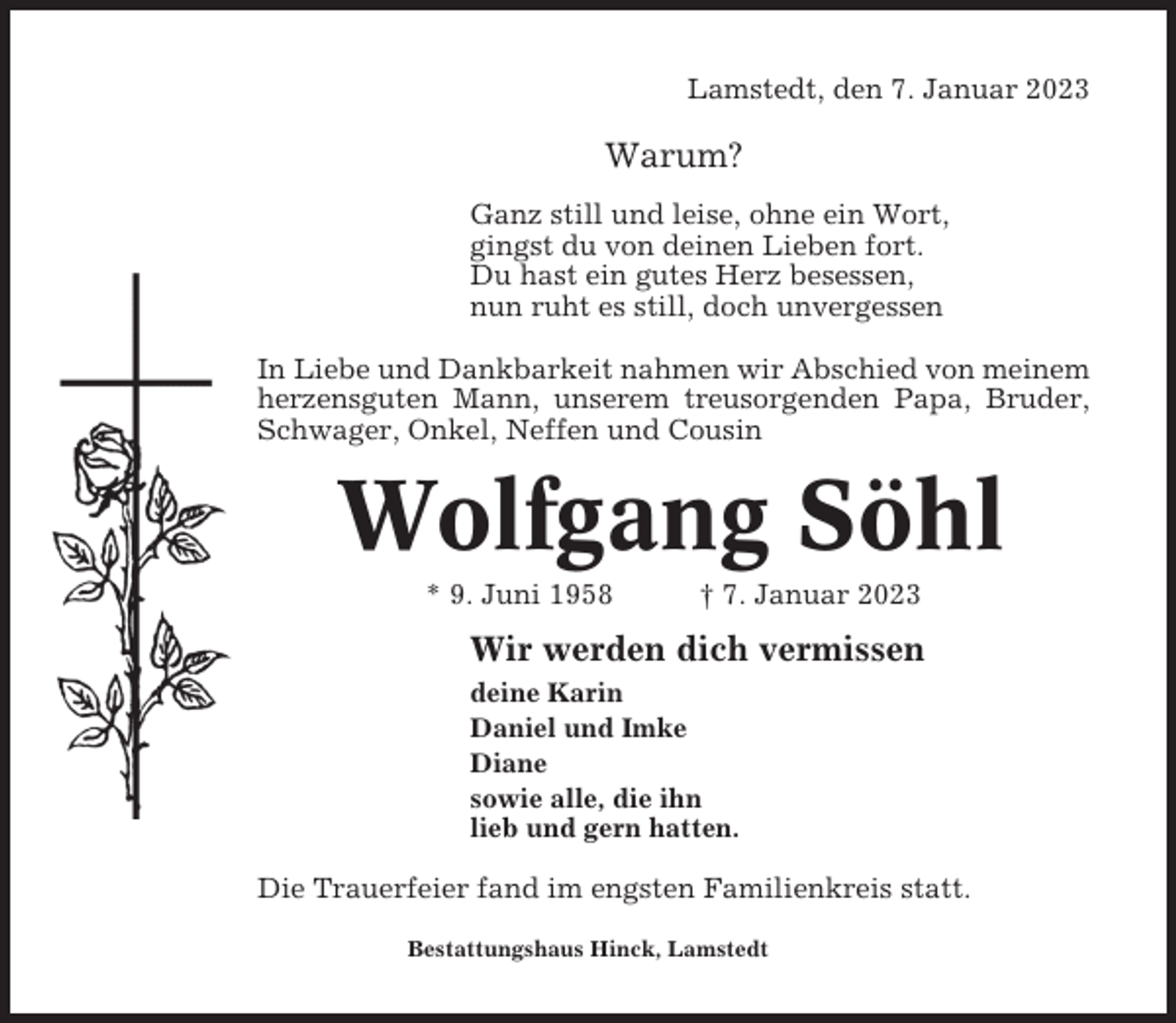 <p>Lamstedt, den 7. Januar 2023</p><p>Warum?<br />Ganz still und leise, ohne ein Wort,<br />gingst du von deinen Lieben fort.<br />Du hast ein gutes Herz besessen,<br />nun ruht es still, doch unvergessen<br />In Liebe und Dankbarkeit nahmen wir Abschied von meinem<br />herzensguten Mann, unserem treusorgenden Papa, Bruder,<br />Schwager, Onkel, Neffen und Cousin</p><p>Wolfgang Söhl<br />* 9. Juni 1958</p><p>† 7. Januar 2023</p><p>Wir werden dich vermissen<br />deine Karin<br />Daniel und Imke<br />Diane<br />sowie alle, die ihn<br />lieb und gern hatten.</p><p>Die Trauerfeier fand im engsten Familienkreis statt.<br />Bestattungshaus Hinck, Lamstedt</p>
